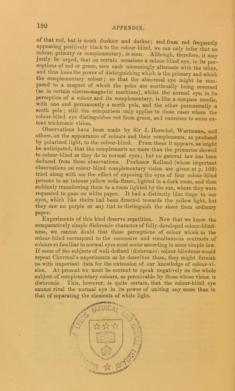 APPENDIX. of that red, but is much duskier and darker; and from red frequently appearing positively black to the colour-blind, we can only infer that no colour, primary or complementary, is seen. Although, therefore, it may justly be urged, that on certain occasions a colour-blind eye, in its per- ceptions of red or green, sees each unceasingly alternate with the other, and thus loses the power of distinguishing which is the primary and which the complementary colour; so that the abnormal eye might be com- pared to a magnet of which the poles are continually being reversed (as in certain electro-magnetic machines), whilst the normal eye, in its perception of a colour and its complementary, is like a compass needle, with one end permanently a north pole, and the other permanently a south pole ; still the comparison only applies to those cases where the colour-blind eye distinguishes red from green, and exercises to some ex- tent trichromic vision. Observations have been made by Sir J. Herschel, Wartmann, and others, on the appearance of colours and their complements, as produced by polarized light, to the colour-blind. From these it appears, as might be anticipated, that the complements no more than the primaries showed to colour-blind as they do to normal eyes; but no general law has been deduced from these observations. Professor Kelland (whose important observations on colour-blind complementary vision are given at p. 109) tried along with me the effect of exposing the eyes of four colour-blind persons to an intense yellow soda-flame, lighted in a dark room, and then suddenly transferring them to a room lighted by the sun, where they were requested to gaze on white paper. It had a distinctly lilac tinge to our eyes, which like theirs had been directed towards the yellow light, but they saw no purple or any tint to distinguish the sheet from ordinary paper. Experiments of this kind deserve repetition. Now that we know the comparatively simple dichromic character of fully-developed colour-blind- ness, we cannot doubt that those perceptions of colour which in the colour-blind correspond to the successive and simultaneous contrasts of colours so familiar to normal eyes must occur according to some simple law. If some of the subj’ects of well-defined (dichromic) colour-blindness would repeat Chevreul’s experiments as he describes them, they might furnish us with important data for the extension of our knowledge of colour-vi- sion. At present we must be content to speak negatively on the whole subject of complementary colours, as perceivable by those whose vision is dichromic. This, however, is quite certain, that the colour-blind eye cannot rival the normal eye in its power of uniting any more than in that of separating the elements of white light. / .^ / .-.-AH
