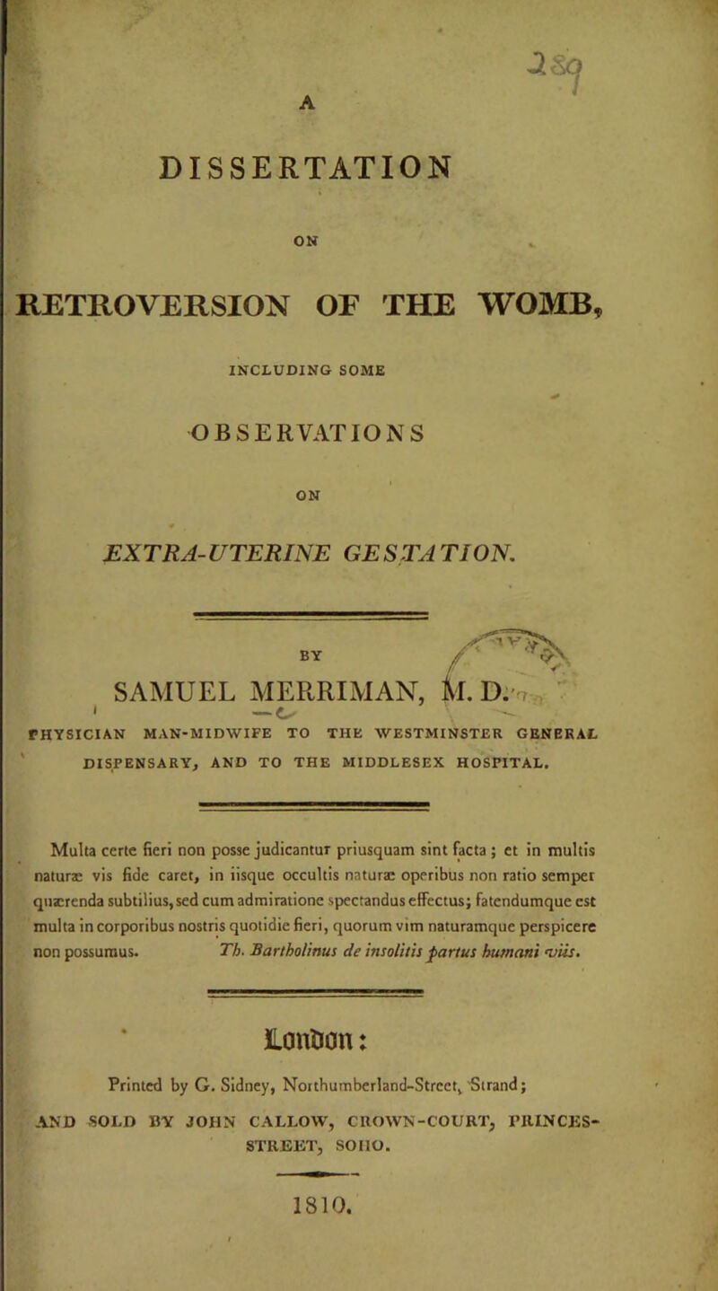 DISSERTATION ON RETROVERSION OF THE WOMB, I — €✓ PHYSICIAN MAN-MIDWIFE TO THE WESTMINSTER GENERAL DISPENSARY, AND TO THE MIDDLESEX HOSPITAL. Multa certe fieri non posse judicantur priusquam sint facta ; et in multis naturae vis fide caret, in iisque occultis natura: operibus non ratio semper quscrenda subtilius,sed cum admiratione spectandus effectus; fatendumque est multa incorporibus nostris quotidie fieri, quorum vim naturamque perspicere non possuraus. Th. Barthol'mus de insolitis partus hutnani 'viis. Printed by G. Sidney, Northumberland-Strect, Strand; AND SOLD BY JOHN CALLOW, CROWN-COURT, PRINCES- INCLUDING SOME OBSERVATIONS ON EX TRA- UTERINE GE S TA TION. SAMUEL MERRIMAN, k. BY lonlion: STREET, SOHO. 1810.