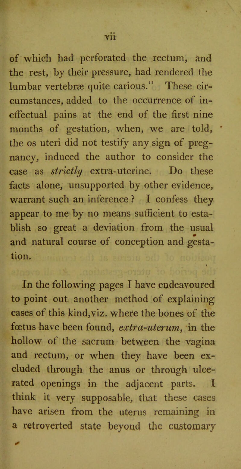 of which had perforated the rectum, and the rest, by their pressure, had rendered the lumbar vertebrae quite carious.” These cir- cumstances, added to the occurrence of in- effectual pains at the end of the first nine months of gestation, when, we are told, * the os uteri did not testify any sign of preg- nancy, induced the author to consider the case as strictly extra-uterine. Do these facts alone, unsupported by other evidence, warrant such an inference ? I confess they appear to me by no means sufficient to esta- blish so great a deviation from the usual * and natural course of conception and gesta- tion. « In the following pages I have endeavoured to point out another method of explaining cases of this kind,viz. where the bones of the foetus have been found, extra-uterum, in the hollow of the sacrum between the vagina and rectum, or when they have been ex- cluded through the anus or through ulce- rated openings in the adjacent parts. I think it very supposable, that these cases have arisen from the uterus remaining in a retroverted state beyond the customary i