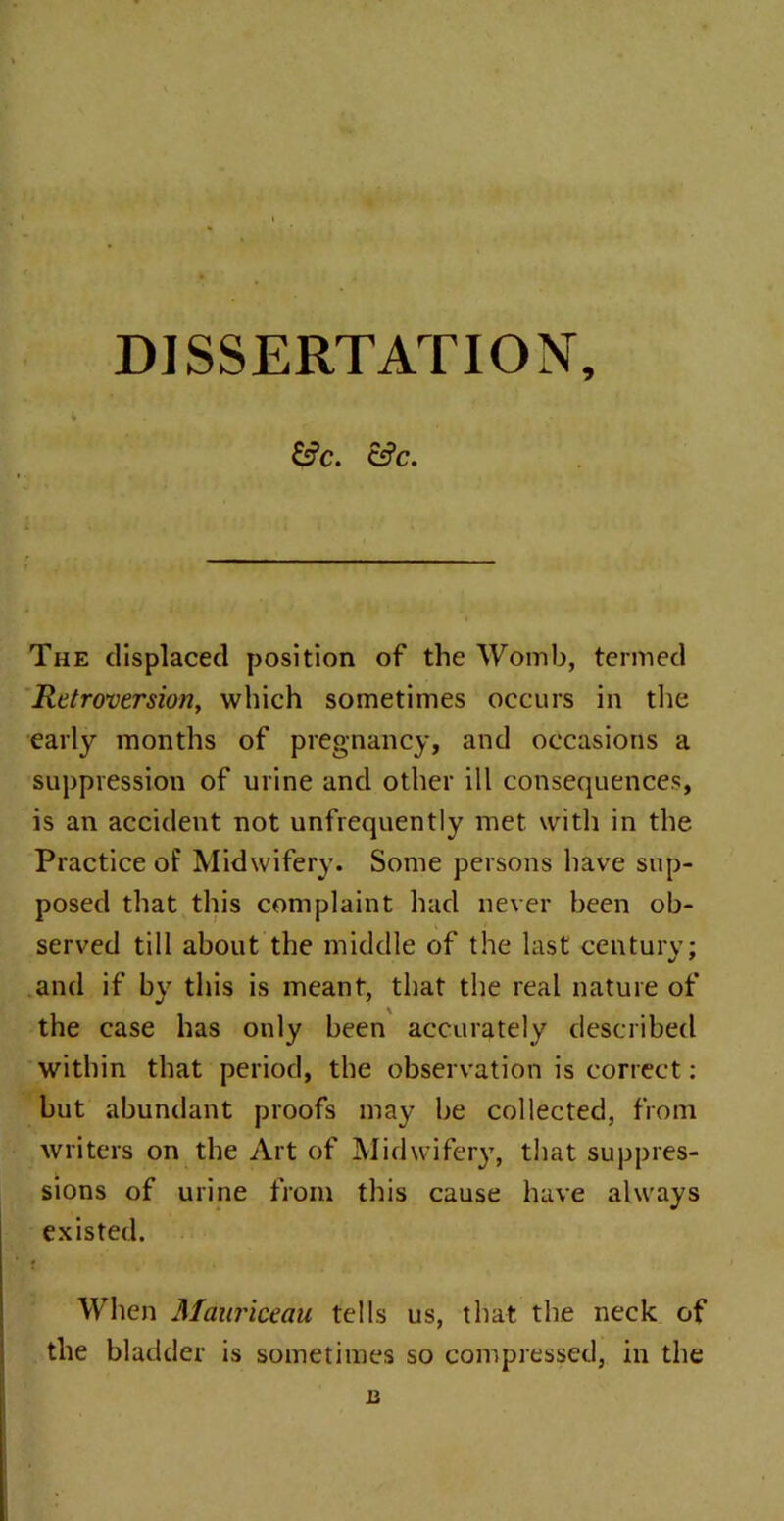 DISSERTATION, 4 &?C. Cf?C. The displaced position of the Womb, termed Retroversion, which sometimes occurs in the early months of pregnancy, and occasions a suppression of urine and other ill consequences, is an accident not unfrequently met with in the Practice of Midwifery. Some persons have sup- posed that this complaint had never been ob- served till about the middle of the last century; and if by this is meant, that the real nature of the case has only been accurately described within that period, the observation is correct: but abundant proofs may be collected, from writers on the Art of Midwifery, that suppres- sions of urine from this cause have always existed. When Manriceau tells us, that the neck of the bladder is sometimes so compressed, in the n