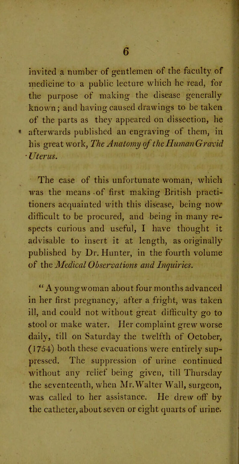 invited a number of gentlemen of tbe faculty of medicine to a public lecture which he read, for the purpose of making the disease generally known; and having caused drawings to be taken of the parts as they appeared on dissection, he afterwards published an engraving of them, in his great work, The Anatomy of the HumanGravid • Uterus. The case of this unfortunate woman, which was the means -of first making British practi- tioners acquainted with this disease, being now difficult to be procured, and being in many re- spects curious and useful, I have thought it advisable to insert it at length, as originally published by Dr. Hunter, in the fourth volume of the Medical Observations and Inquiries. “ A young woman about four months advanced in her first pregnancy, after a fright, was taken ill, and could not without great difficulty go to stool or make water. Her complaint grew worse daily, till on Saturday the twelfth of October, (1754) both these evacuations were entirely sup- pressed. The suppression of urine continued without any relief being given, till Thursday the seventeenth, when Mr.Walter Wall, surgeon, was called to her assistance. He drew off by the catheter, about seven or eight quarts of urine.