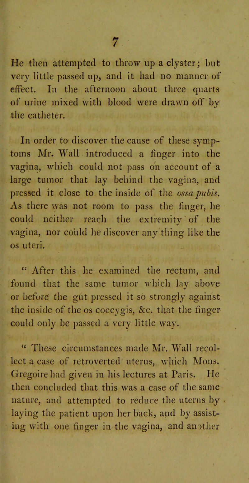He then attempted to throw up a clyster; hut very little passed up, and it had no manner of effect. In the afternoon about three quarts of urine mixed with blood were drawn off by the catheter. In order to discover the cause of these symp- toms Mr. Wall introduced a finger into the vagina, which could not pass on account of a large tumor that lay behind the vagina, and pressed it close to the inside of the ossa pubis. As there was not room to pass the linger, he could neither reach the extremity of the vagina, nor could he discover any thing like the os uteri. “ After this he examined the rectum, and found that the same tumor which lay above or before the gut pressed it so strongly against the inside of the os coccvgis, &c. that the linger could only be passed a very little way. “ These circumstances made Mr. Wall recol- lect a case of retroverted uterus, which Mons. Gregoirehad given in his lectures at Paris. He then concluded that this was a case of the same nature, and attempted to reduce the uterus by laying the patient upon her back, and by assist- ing with one linger in the vagina, and another