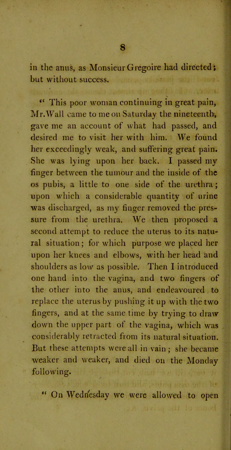in the anus, as MonsieurGregoire had directed; but without success. “ This poor woman continuing in great pain, Mr.Wall came to me on Saturday the nineteenth, gave me an account of what had passed, and desired me to visit her with him. We found her exceedingly weak, and suffering great pain. She was lying upon her back. I passed my finger between the tumour and the inside of the os pubis, a little to one side of the urethra; upon which a considerable quantity of urine was discharged, as my finger removed the pres- sure from the urethra. We then proposed a second attempt to reduce the uterus to its natu- ral situation; for which purpose we placed her upon her knees and elbows, with her head and shoulders as low as possible. Then I introduced one hand into the vagina, and two fingers of the other into the anus, and endeavoured to replace the uterus by pushing it up with the two fingers, and at the same time by trying to draw down the upper part of the vagina, which was considerably retracted from its natural situation. But these attempts were all in vain; she became weaker and weaker, and died on the Monday following. “ On Wednesday we were allowed to open