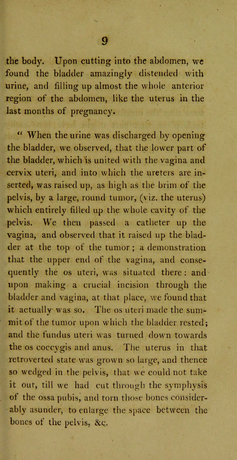 the body. Upon cutting into the abdomen, we found the bladder amazingly distended with urine, and filling up almost the whole anterior region of the abdomen, like the uterus in the last months of pregnancy. “ When the urine was discharged by opening the bladder, we observed, that the lower part of the bladder, whichHs united with the vagina and cervix uteri, and into which the ureters are in- serted, was raised up, as high as the brim of the pelvis, by a large, round tumor, (viz. the uterus) which entirely filled up the whole cavity of the pelvis. We then passed a catheter up the vagina, and observed that it raised up the blad- der at the top of the tumor; a demonstration that the upper end of the vagina, and conse- quently the os uteri, was situated there : and upon making a crucial incision through the bladder and vagina, at that place, we found that it actually was so. The os uteri made the sum- •/ mitof the tumor upon which the bladder rested; and the fundus uteri was turned down towards the os coccvgis and anus. The uterus in that retroverted state was grown so large, and thence so wedged in the pelvis, that we could not take it out, till we had cut through the symphysis of the ossa pubis, and torn those bones consider- ably asunder, to enlarge the space between the bones of the pelvis, &c.