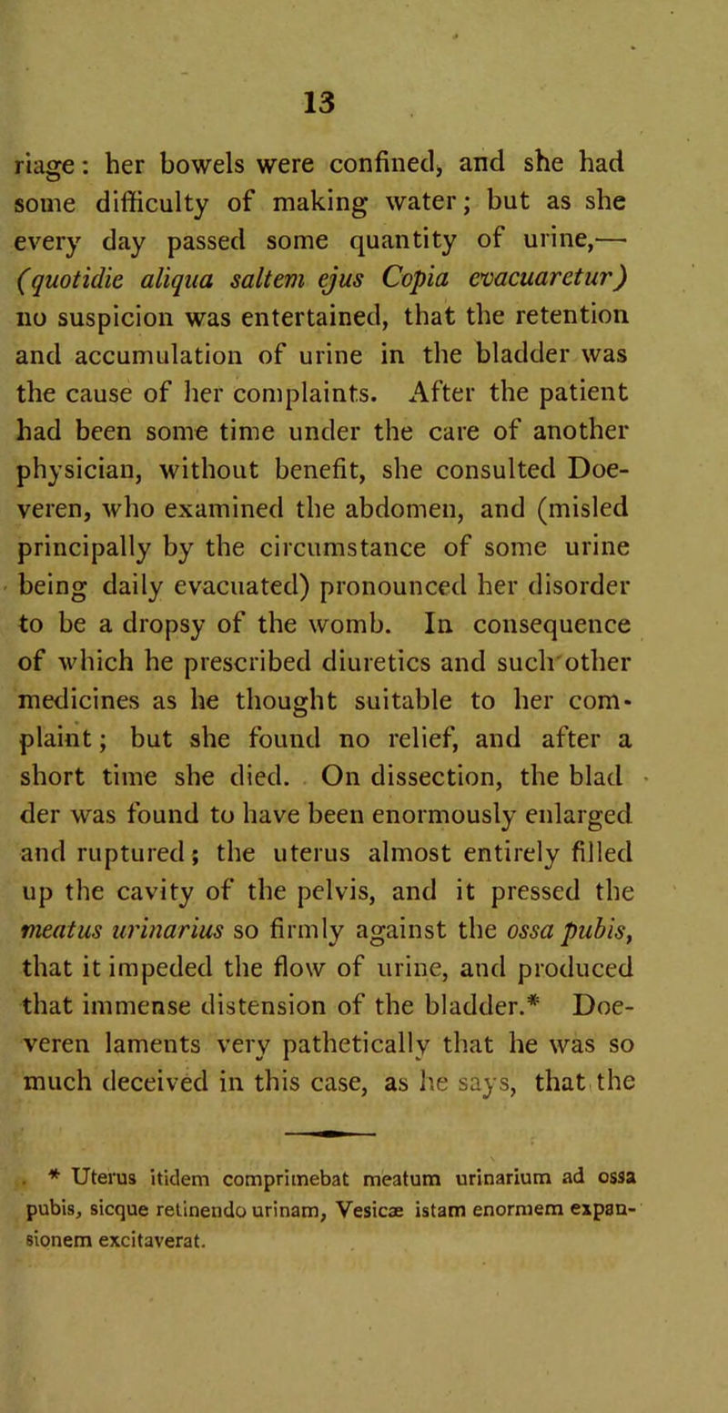 riage: her bowels were confined, and she had some difficulty of making water; but as she every day passed some quantity of urine,— (quotidie aliqua saltern ejus Copia cvacuaretur) no suspicion was entertained, that the retention and accumulation of urine in the bladder was the cause of her complaints. After the patient had been some time under the care of another physician, without benefit, she consulted Doe- veren, who examined the abdomen, and (misled principally by the circumstance of some urine being daily evacuated) pronounced her disorder to be a dropsy of the womb. In consequence of which he prescribed diuretics and such other medicines as he thought suitable to her com- plaint ; but she found no relief, and after a short time she died. On dissection, the blad der was found to have been enormously enlarged and ruptured ; the uterus almost entirely filled up the cavity of the pelvis, and it pressed the meatus urinarius so firmly against the ossa pubis, that it impeded the flow of urine, and produced that immense distension of the bladder.* Doe- veren laments very pathetically that he was so much deceived in this case, as he says, that the * Uterus itidem comprimebat meatum urinarium ad ossa pubis, sicque retinendo urinam, Vesicae istam enormem expau- sionem excitaverat.