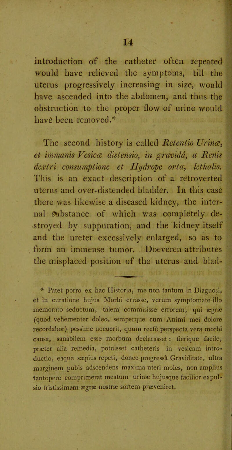 introduction of the catheter often repeated would have relieved the symptoms, till the uterus progressively increasing in size, would have ascended into the abdomen, and thus the obstruction to the proper flow of urine would havd been removed.* The second history is called Retentio Urincc, et irnmanis Vesicce distensio, in gravida, a Rents dextri consumptions et Hydrope orta, lethalis. This is an exact description of a retroverted uterus and over-distended bladder. In this case there was likewise a diseased kidney, the inter- nal Substance of which was completely de- stroyed by suppuration, and the kidney itself and the ureter excessively enlarged, so as to form an immense tumor. Doeveren attributes the misplaced position of the uterus and blad- * Patet porro ex hac Historia, me non tantum in Diagnosi, et in curatione hujus Morbi errasse, verum symptomate illo memorato seductum, talem commisisse errorem, qni aegr?e (quod vehementer doleo, semperque cum Animi met dolore recordabor) pessime nocuerit, quum recte perspecta vera morbi causa, sanabilem esse morbum declarasset: fierique facile, praeter alia remedia, potuisset catheteris in vesicam intro- ductio, eaque saepius repeti, donee progress^ Graviditate, ultra marginem pubis adscendens maxima uteri moles, non amplius tantopere comprimerat meatum urinse hujusque facilior expul- sio tristissimam aegrae nostrae sortem praeveniret.
