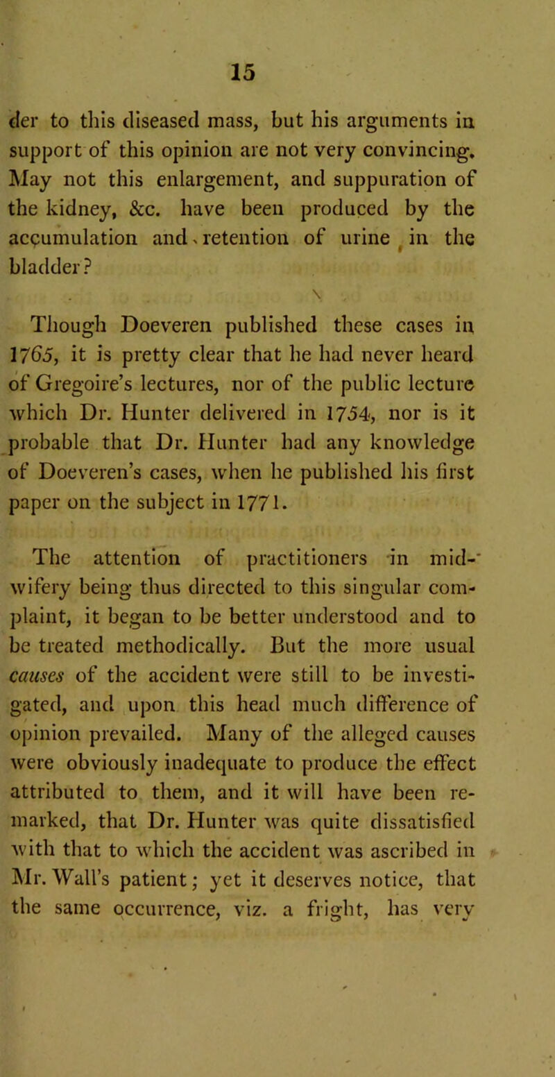 tier to this diseased mass, but his arguments in support of this opinion are not very convincing. May not this enlargement, and suppuration of the kidney, &c. have been produced by the accumulation and > retention of urine in the bladder ? \ , Though Doeveren published these cases in 1765, it is pretty clear that he had never heard of Gregoire’s lectures, nor of the public lecture which Dr. Hunter delivered in 1754, nor is it probable that Dr. Hunter had any knowledge of Doeveren’s cases, when he published his first paper on the subject in 1771. The attention of practitioners in mid-' wifery being thus directed to this singular com- plaint, it began to be better understood and to be treated methodically. But the more usual causes of the accident were still to be investi- gated, and upon this head much difference of opinion prevailed. Many of the alleged causes were obviously inadequate to produce the effect attributed to them, and it will have been re- marked, that Dr. Hunter was quite dissatisfied with that to which the accident was ascribed in Mr.Wall’s patient; yet it deserves notice, that the same occurrence, viz. a fright, has very