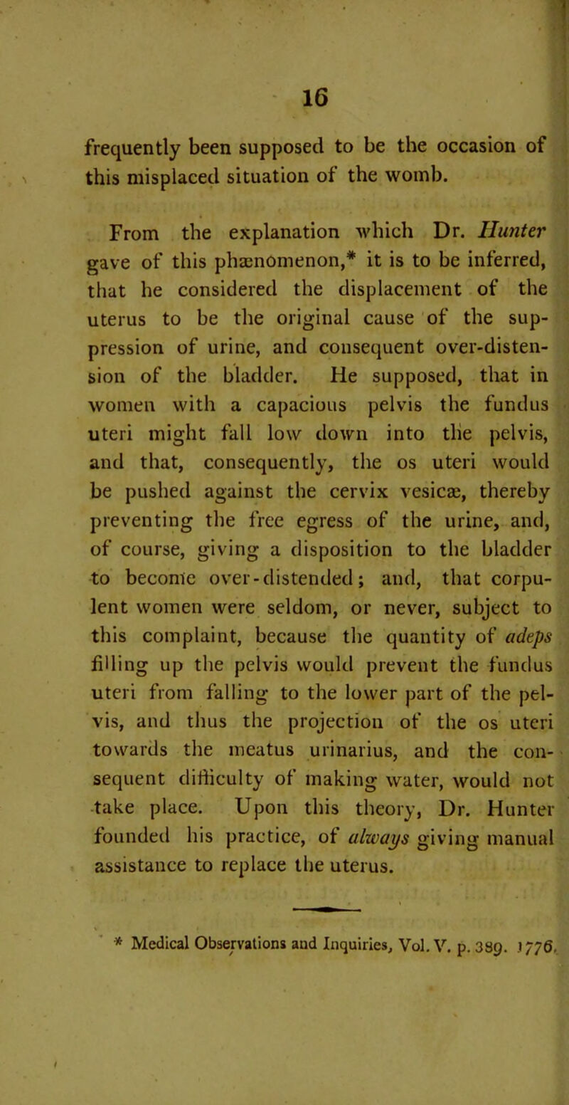 frequently been supposed to be the occasion of this misplaced situation of the womb. From the explanation which Dr. Hunter gave of this phenomenon,* it is to be inferred, that he considered the displacement of the uterus to be the original cause of the sup- pression of urine, and consequent over-disten- sion of the bladder. He supposed, that in women with a capacious pelvis the fundus uteri might fall low down into the pelvis, and that, consequently, the os uteri would be pushed against the cervix vesica;, thereby preventing the free egress of the urine, and, of course, giving a disposition to the bladder to become over-distended; and, that corpu- lent women were seldom, or never, subject to this complaint, because the quantity of adeps filling up the pelvis would prevent the fundus uteri from falling to the lower part of the pel- vis, and thus the projection of the os uteri towards the meatus urinarius, and the con- sequent difficulty of making water, would not take place. Upon this theory, Dr. Hunter founded his practice, of always giving manual assistance to replace the uterus. * i • * Medical Observations aud Inquiries, Vol. V. p. 389. 1/76.. I