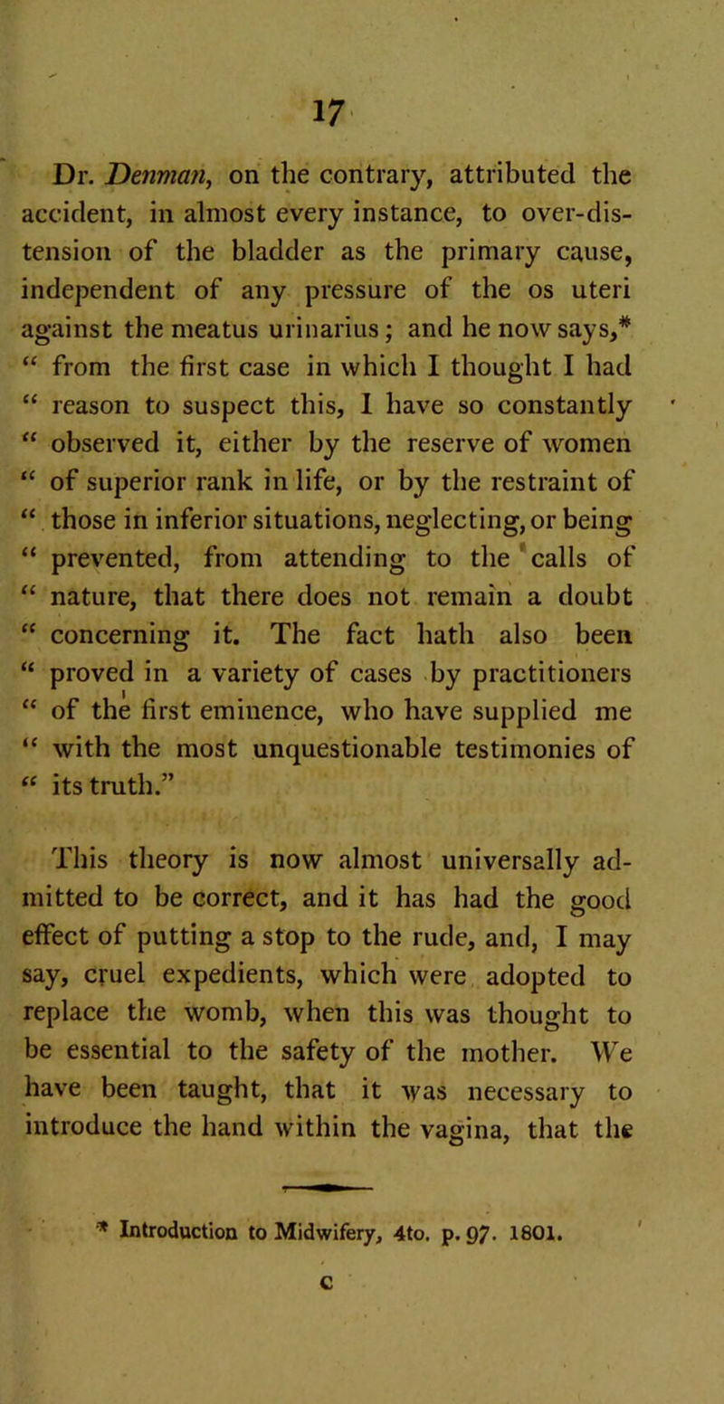 Dr. Denman, on the contrary, attributed the accident, in almost every instance, to over-dis- tension of the bladder as the primary cause, independent of any pressure of the os uteri against the meatus urinarius; and he now says,* “ from the first case in which I thought I had “ reason to suspect this, I have so constantly “ observed it, either by the reserve of women “ of superior rank in life, or by the restraint of “ those in inferior situations, neglecting, or being “ prevented, from attending to the calls of “ nature, that there does not remain a doubt “ concerning it. The fact hath also been “ proved in a variety of cases by practitioners “ of the first eminence, who have supplied me “ with the most unquestionable testimonies of “ its truth.” This theory is now almost universally ad- mitted to be correct, and it has had the good effect of putting a stop to the rude, and, I may say, cruel expedients, which were adopted to replace the womb, when this was thought to be essential to the safety of the mother. We have been taught, that it was necessary to introduce the hand within the vagina, that the * Introduction to Midwifery, 4to. p. QJ. 1801. C