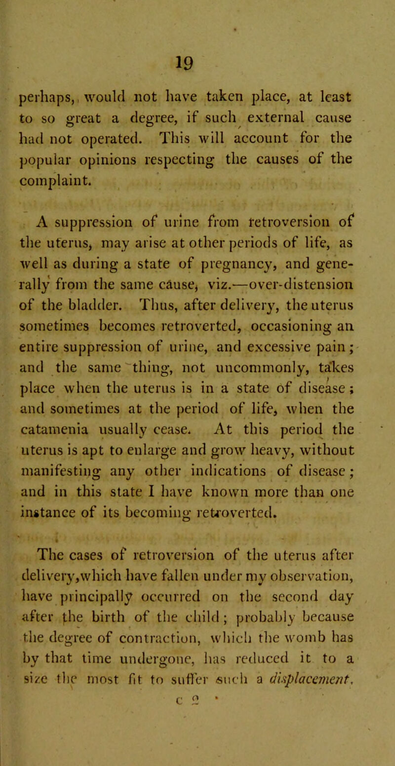 perhaps, would not have taken place, at least to so great a degree, if such external cause had not operated. This will account for the popular opinions respecting the causes of the complaint. • '* ‘ ' ■ * t j A suppression of urine from retroversion of the uterus, may arise at other periods of life, as well as during a state of pregnancy, and gene- rally from the same cause, viz.—over-distension of the bladder. Thus, after delivery, the uterus sometimes becomes retroverted, occasioning an entire suppression of urine, and excessive pain ; and the same thing, not uncommonly, takes place when the uterus is in a state of disease; and sometimes at the period of life, when the catamenia usually cease. At this period the uterus is apt to enlarge and grow heavy, without manifesting any other indications of disease; and in this state I have known more than one instance of its becoming retroverted. The cases of retroversion of the uterus after delivery,which have fallen under my observation, have principally occurred on the second day after phe birth of the child ; probably because the degree of contraction, which the womb has by that time undergone, has reduced it to a size the most fit to suffer such a displacement. o