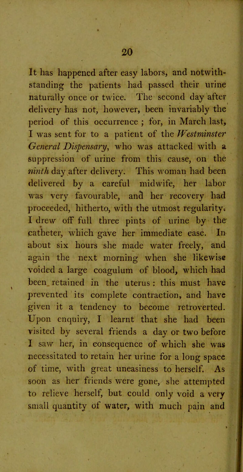 It has happened after easy labors, and notwith- standing the patients had passed their urine naturally once or twice. The second day after delivery has not, however, been invariably the period of this occurrence ; for, in March last, I was sent for to a patient of the Westminster General Dispensai'y, who was attacked with a suppression of urine from this cause, on the ninth day after delivery. This woman had been delivered by a careful midwife, her labor was very favourable, and her recovery had proceeded, hitherto, with the utmost regularity« I drew off full three pints of urine by the catheter, which gave her immediate ease. In about six hours she made water freely, and again the next morning when she likewise voided a large coagulum of blood, which had been,retained in the uterus: this must have prevented its complete contraction, and have given it a tendency to become retroverted. Upon enquiry, I learnt that she had been visited by several friends a day or two before I saw her, in consequence of which she was necessitated to retain her urine for a long space of time, with great uneasiness to herself. As soon as her friends were gone, she attempted to relieve herself, but could only void a very small quantity of water, with much pain and
