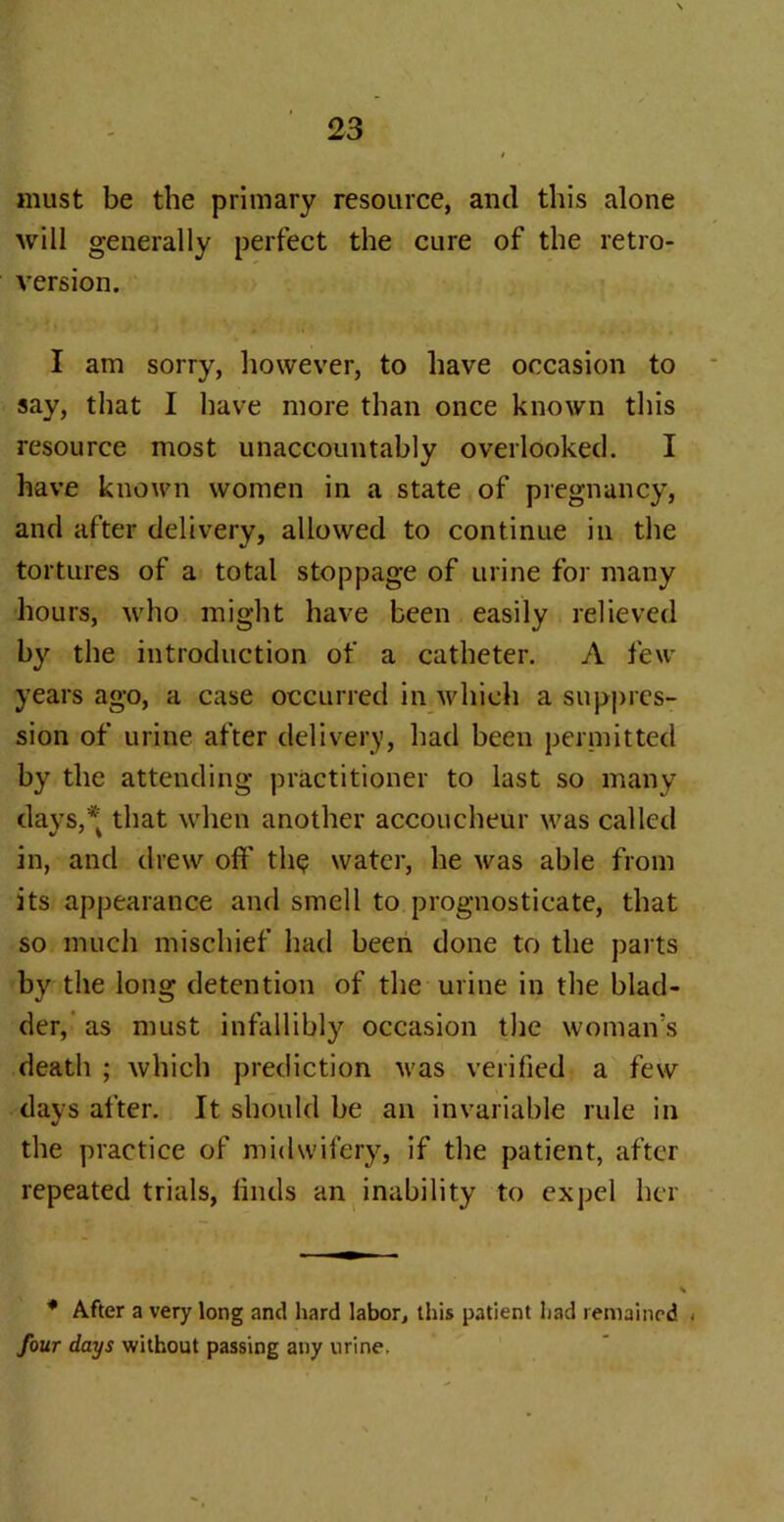 must be the primary resource, and this alone will generally perfect the cure of the retro- version. I am sorry, however, to have occasion to say, that I have more than once known this resource most unaccountably overlooked. I have known women in a state of pregnancy, and after delivery, allowed to continue in the tortures of a total stoppage of urine for many hours, who might have been easily relieved by the introduction of a catheter. A feu- years ago, a case occurred in which a suppres- sion of urine after delivery, had been permitted by the attending practitioner to last so many days,* that when another accoucheur was called in, and drew off th$ water, he was able from its appearance and smell to prognosticate, that so much mischief had been done to the parts by the long detention of the urine in the blad- der, as must infallibly occasion the woman's death ; which prediction was verified a few days after. It should be an invariable rule in the practice of midwifery, if the patient, after repeated trials, finds an inability to expel her * After a very long and hard labor, this patient had remained < four days without passing any urine.