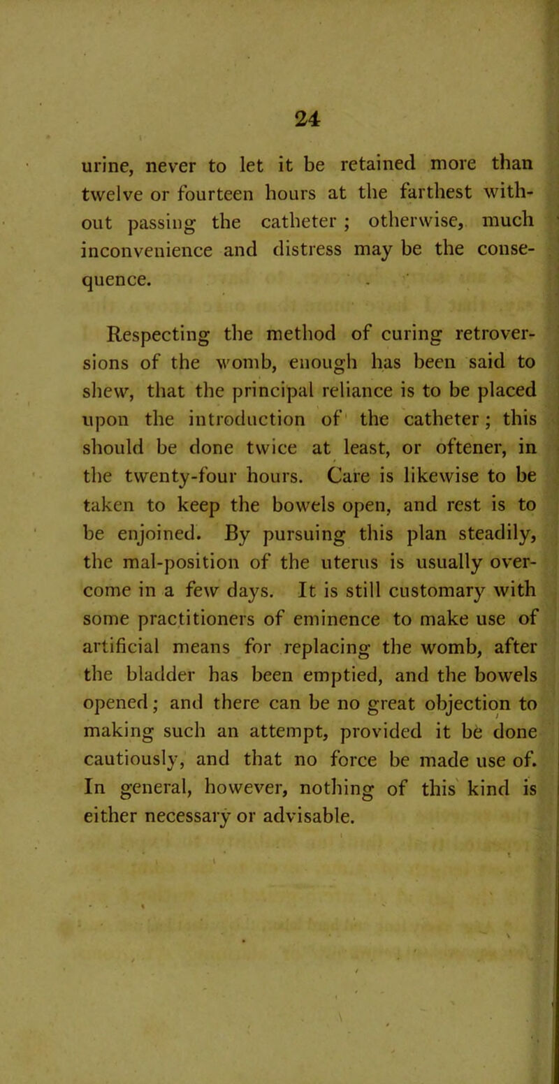urine, never to let it be retained more than twelve or fourteen hours at the farthest with- out passing the catheter ; otherwise, much inconvenience and distress may be the conse- quence. Respecting the method of curing retrover- sions of the womb, enough has been said to shew, that the principal reliance is to be placed upon the introduction of the catheter; this should be done twice at least, or oftener, in the twenty-four hours. Care is likewise to be taken to keep the bowels open, and rest is to be enjoined. By pursuing this plan steadily, the mal-position of the uterus is usually over- come in a few days. It is still customary with some practitioners of eminence to make use of artificial means for replacing the womb, after the bladder has been emptied, and the bowels opened; and there can be no great objection to making such an attempt, provided it be done cautiously, and that no force be made use of. In general, however, nothing of this kind is either necessary or advisable. \