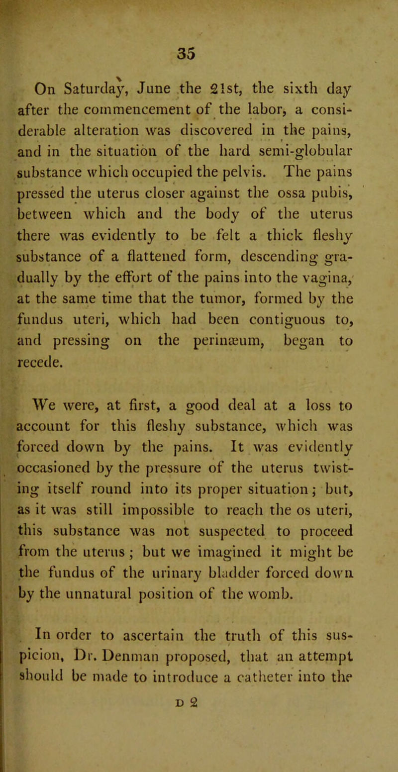 On Saturday, June the 21st, the sixth day after the commencement of the labor, a consi- derable alteration was discovered in the pains, and in the situation of the hard semi-globular substance which occupied the pelvis. The pains pressed the uterus closer against the ossa pubis, between which and the body of the uterus there was evidently to be felt a thick fleshy substance of a flattened form, descending gra- dually by the effort of the pains into the vagina, at the same time that the tumor, formed by the fundus uteri, which had been contiguous to, and pressing on the perinaeum, began to recede. We were, at first, a good deal at a loss to account for this fleshy substance, which was forced down by the pains. It was evidently occasioned by the pressure of the uterus twist- ing itself round into its proper situation; but, as it was still impossible to reach the os uteri, this substance was not suspected to proceed from the uterus ; but we imagined it might be the fundus of the urinary bladder forced down by the unnatural position of the womb. In order to ascertain the truth of this sus- picion, Dr. Denman proposed, that an attempt should be made to introduce a catheter into the