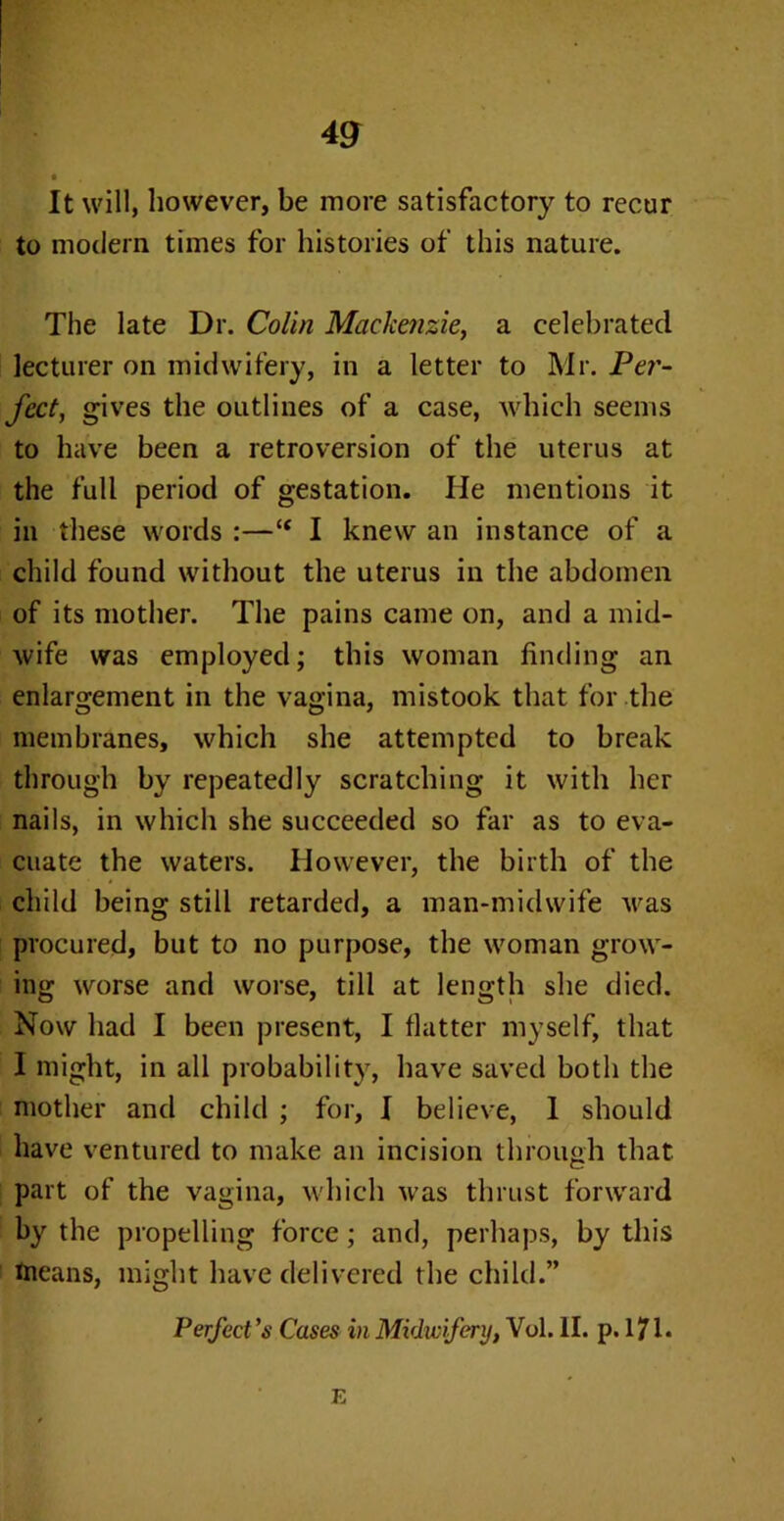 It will, however, be more satisfactory to recur to modern times for histories of this nature. The late Dr. Colin Mackenzie, a celebrated lecturer on midwifery, in a letter to Mr. Pe?'- fcct, gives the outlines of a case, which seems to have been a retroversion of the uterus at the full period of gestation. He mentions it in these words :—“ I knew an instance of a child found without the uterus in the abdomen of its mother. The pains came on, and a mid- wife was employed; this woman finding an enlargement in the vagina, mistook that for the membranes, which she attempted to break through by repeatedly scratching it with her nails, in which she succeeded so far as to eva- cuate the waters. However, the birth of the child being still retarded, a man-midwife was procured, but to no purpose, the woman grow- ing worse and worse, till at length she died. Now had I been present, I flatter myself, that I might, in all probability, have saved both the mother and child ; for, I believe, 1 should have ventured to make an incision through that part of the vagina, which was thrust forward by the propelling force ; and, perhaps, by this means, might have delivered the child.” Perfect 's Cases in Midwifery, Vol. II. p. 171. E