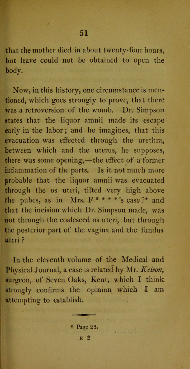 that the mother died in about twenty-four hours, but leave could not be obtained to open the body. Now, in this history, one circumstance is men* tioned, which goes strongly to prove, that there was a retroversion of the womb. Dr. Simpson states that the liquor amnii made its escape early in the labor; and he imagines, that this evacuation was effected through the urethra, between which and the uterus, he supposes, there was some opening,—the effect of a former inflammation of the parts. Is it not much more probable that the liquor amnii was evacuated through the os uteri, tilted very high above the pubes, as in Mrs. F * * * *’s case ?* and that the incision which Dr. Simpson made, was not through the coalesced os uteri, but through the posterior part of the vagina and the fundus uteri ? In the eleventh volume of the Medical and Physical Journal, a case is related by Mr. Kelson, surgeon, of Seven Oaks, Kent, which I think strongly confirms the opinion which I am attempting to establish.