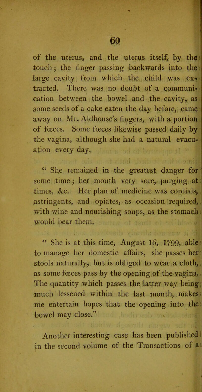 of the uterus, and the uterus itself, by the touch; the finger passing backwards into the j large cavity from which the child was ex* i tracted. There was no doubt of a communi- cation between the bowel and the cavity, as some seeds of a cake eaten the day before, came away on Mr. Aldhouse’s fingers, with a portion of fceces. Some foeces likewise passed daily by the vagina, although she had a natural evacu- ation every day. * f „ ' I i .1 H “ She remained in the greatest danger for 1 some time; her mouth very sore, purging at times, &c. Her plan of medicine was cordials, astringents, and opiates, as occasion required, with wine and nourishing soups, as the stomach would bear them. • i .' . i i »? J “ She is at this time, August 16, 1799, able to manage her domestic affairs, she passes her stools naturally, but is obliged to wear a cloth, as some foeces pass by the opening of the vagina. The quantity which passes the latter way being- much lessened within the last month, makes me entertain hopes that the opening into the bowel may close/’ Another interesting case has been published in the second volume of the Transactions of a