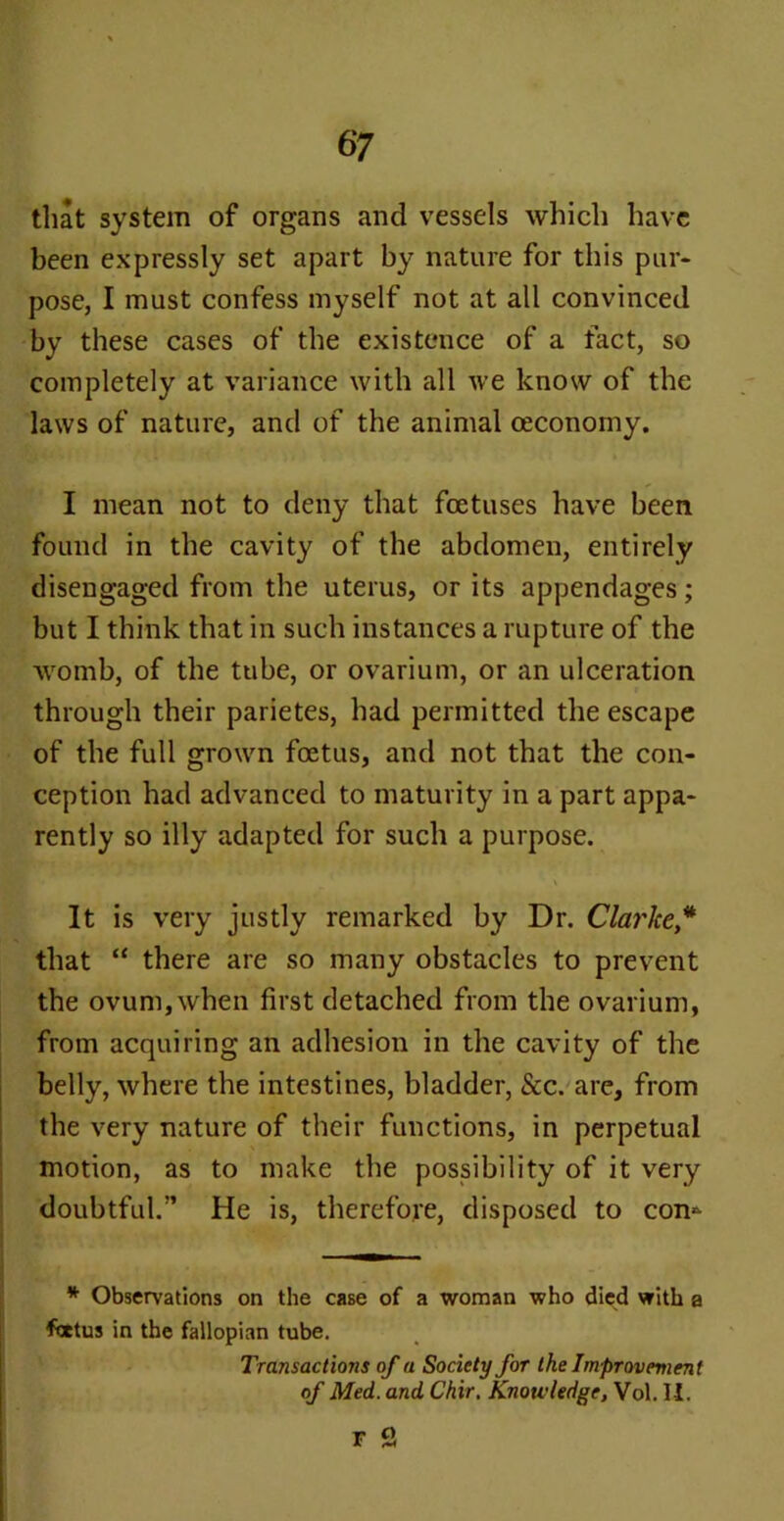 that system of organs and vessels which have been expressly set apart by nature for this pur- pose, I must confess myself not at all convinced by these cases of the existence of a fact, so completely at variance with all we know of the laws of nature, and of the animal ceconomy. I mean not to deny that foetuses have been found in the cavity of the abdomen, entirely disengaged from the uterus, or its appendages; but I think that in such instances a rupture of the womb, of the tube, or ovarium, or an ulceration through their parietes, had permitted the escape of the full grown foetus, and not that the con- ception had advanced to maturity in a part appa- rently so illy adapted for such a purpose. \ It is very justly remarked by Dr. Clarke* that “ there are so many obstacles to prevent the ovum,when first detached from the ovarium, from acquiring an adhesion in the cavity of the belly, where the intestines, bladder, &c. are, from the very nature of their functions, in perpetual motion, as to make the possibility of it very doubtful.” He is, therefore, disposed to com * Observations on the case of a woman who died with a foetus in the fallopian tube. Transactions of a Society for the Improvement of Med. and Chir. Knowledge, Vol. I I. r Q