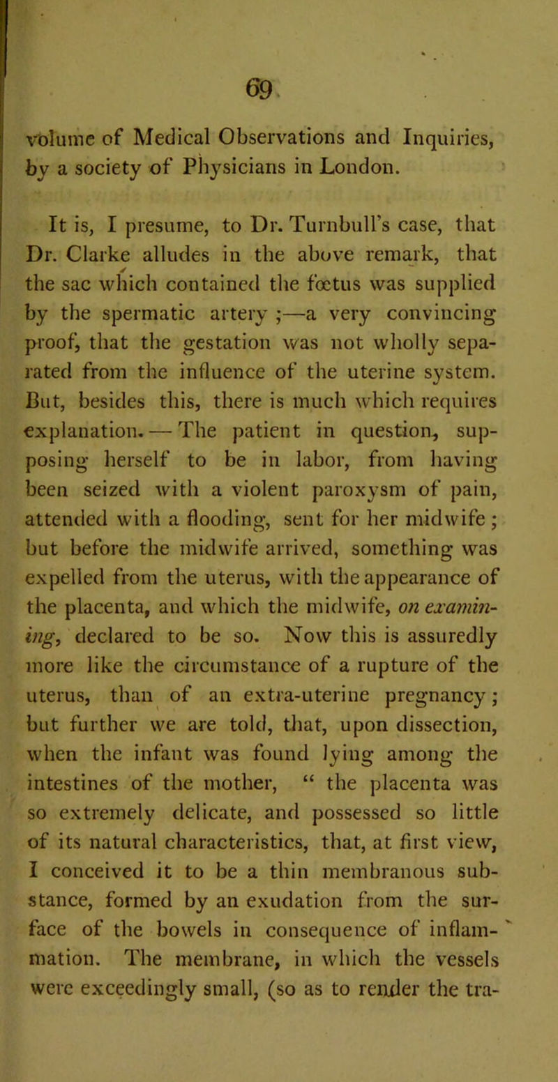 volume of Medical Observations and Inquiries, by a society of Physicians in London. It is, I presume, to Dr. Turnbull’s case, that Dr. Clarke alludes in the above remark, that the sac which contained the foetus was supplied by the spermatic artery ;—a very convincing proof, that the gestation was not wholly sepa- rated from the influence of the uterine system. But, besides this, there is much which requires explanation. — The patient in question, sup- posing herself to be in labor, from having been seized with a violent paroxysm of pain, attended with a flooding, sent for her midwife ; but before the midwife arrived, something was expelled from the uterus, with the appearance of the placenta, and which the midwife, on examin- ing, declared to be so. Now this is assuredly more like the circumstance of a rupture of the uterus, than of an extra-uterine pregnancy; but further we are told, that, upon dissection, when the infant was found lying among the intestines of the mother, “ the placenta was so extremely delicate, and possessed so little of its natural characteristics, that, at first view, I conceived it to be a thin membranous sub- stance, formed by an exudation from the sur- face of the bowels in consequence of inflam- ' mation. The membrane, in which the vessels were exceedingly small, (so as to render the tra-