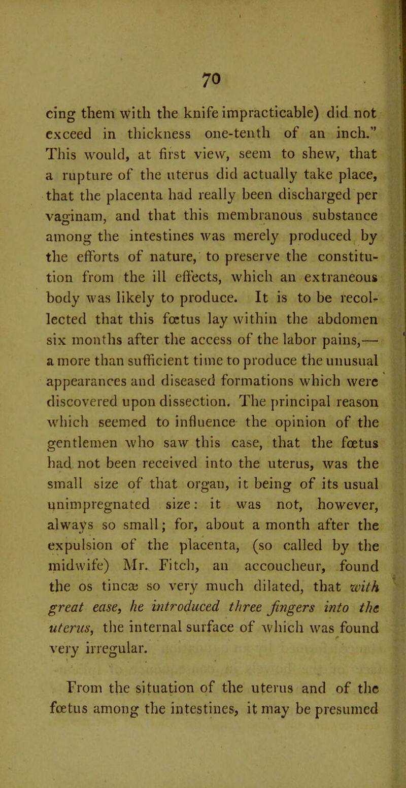 cing them with the knife impracticable) did not exceed in thickness one-tenth of an inch.” This would, at first view, seem to shew, that a rupture of the uterus did actually take place, that the placenta had really been discharged per vaeinam, and that this membranous substance among the intestines was merely produced by the efforts of nature, to preserve the constitu- tion from the ill effects, which an extraneous body was likely to produce. It is to be recol- lected that this foetus lay within the abdomen six months after the access of the labor pains,— a more than sufficient time to produce the unusual appearances and diseased formations which were discovered upon dissection. The principal reason which seemed to influence the opinion of the gentlemen who saw this case, that the foetus had not been received into the uterus, was the small size of that organ, it being of its usual unimpregnated size: it was not, however, always so small; for, about a month after the expulsion of the placenta, (so called by the midwife) Mr. Fitch, an accoucheur, found the os tincai so very much dilated, that with great ease, he introduced three fingers into the uterus, the internal surface of which was found t very irregular. From the situation of the uterus and of the foetus among the intestines, it may be presumed