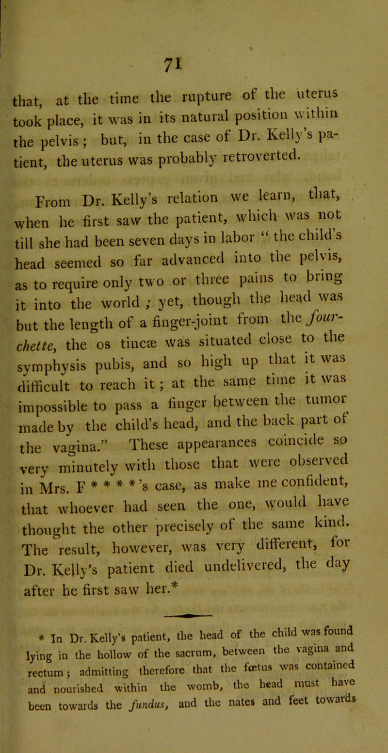 that, at the time the rupture of the uterus took place, it was in its natural position within the pelvis ; but, in the case of Dr. Kelly’s pa- tient, the uterus was probably retroverted. From Dr. Kelly’s relation we learn, that, when he first saw the patient, which was not till she had been seven days in labor “ the child s head seemed so far advanced into the pelvis, as to require only two or three pains to biing it into the world; yet, though the head was but the length of a finger-joint from the four- chette, the os tineas was situated close to the symphysis pubis, and so high up that it was difficult to reach it ; at the same tune it was impossible to pass a finger between the tumor made by the child’s head, and the back part of the vagina.” These appearances coincide so very minutely with those that were obseived in Mrs. F * * # *’s case, as make me confident, that whoever had seen the one, would have thought the other precisely of the same kind. The result, however, was very different, for Dr. Kelly’s patient died undelivered, the day after he first saw her.* * In Dr. Kelly’s patient, the head of the child was found lying in the hollow of the sacrum, between the vagina and rectum; admitting therefore that the foetus was contained and nourished within the womb, the head must have been towards the fundus, and the nates and feet towards