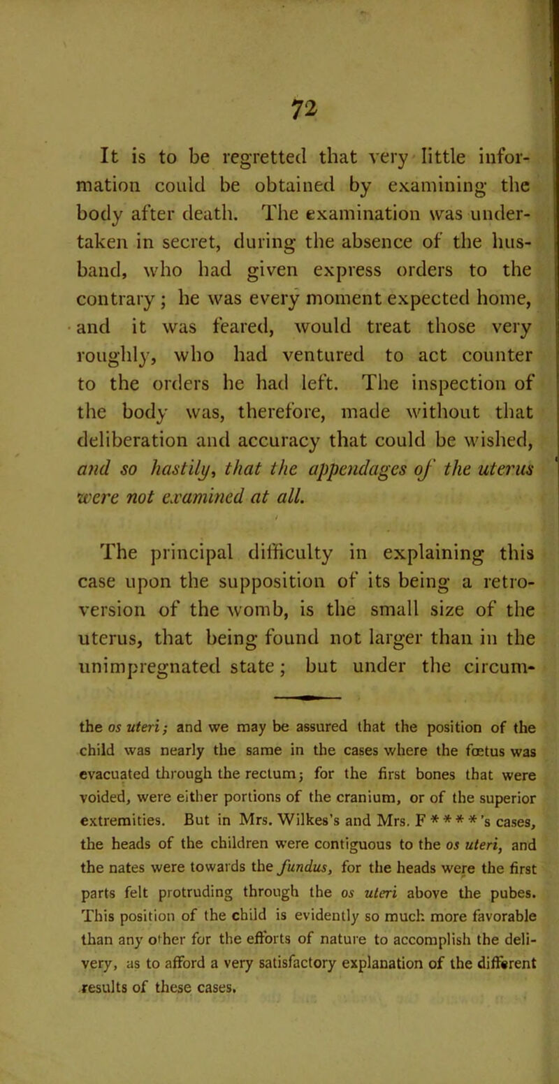 It is to be regretted that very little infor- mation could be obtained by examining- the body after death. The examination was under- taken in secret, during the absence of the hus- band, who had given express orders to the contrary ; he was every moment expected home, and it was feared, would treat those very roughly, who had ventured to act counter to the orders he had left. The inspection of the body was, therefore, made without that deliberation and accuracy that could be wished, and so hastily, that the appendages of the uterus •were not examined at all. / The principal difficulty in explaining this case upon the supposition of its being a retro- version of the womb, is the small size of the uterus, that being found not larger than in the unimpregnated state; but under the circurn- the os uteri; and we may be assured that the position of the child was nearly the same in the cases where the foetus was evacuated through the rectum j for the first bones that were voided, were either portions of the cranium, or of the superior extremities. But in Mrs. Wilkes’s and Mrs. F * * * *’s cases, the heads of the children were contiguous to the os uteri, and the nates were towards the fundus, for the heads were the first parts felt protruding through the os uteri above the pubes. This position of the child is evidently so much more favorable than any other for the efforts of nature to accomplish the deli- very, as to afford a very satisfactory explanation of the different results of these cases.