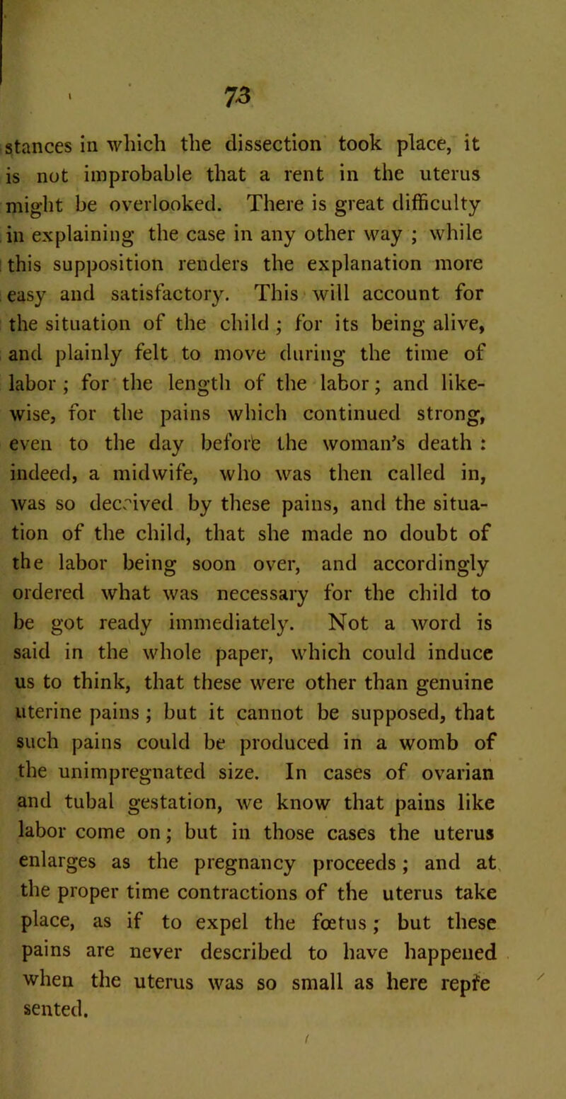 stances in which the dissection took place, it is not improbable that a rent in the uterus might be overlooked. There is great difficulty in explaining the case in any other way ; while this supposition renders the explanation more easy and satisfactory. This will account for the situation of the child ; for its being alive, and plainly felt to move during the time of labor ; for the length of the labor; and like- wise, for the pains which continued strong, even to the day before the woman's death : indeed, a midwife, who was then called in, was so deceived by these pains, and the situa- tion of the child, that she made no doubt of the labor being soon over, and accordingly ordered what was necessary for the child to be got ready immediately. Not a word is said in the whole paper, which could induce us to think, that these were other than genuine uterine pains ; but it cannot be supposed, that such pains could be produced in a womb of the unimpregnated size. In cases of ovarian and tubal gestation, we know that pains like labor come on; but in those cases the uterus enlarges as the pregnancy proceeds; and at the proper time contractions of the uterus take place, as if to expel the foetus; but these pains are never described to have happened when the uterus was so small as here repfe sented.