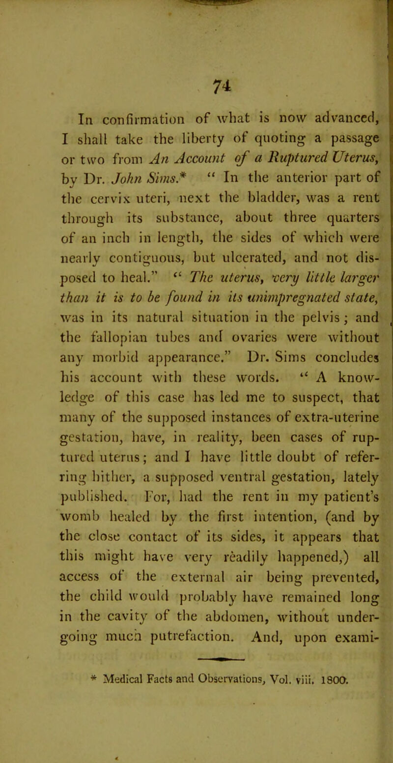 In confirmation of what is now advancer!, I shall take the liberty of quoting a passage or two from An Account of a Ruptured Uterus, by Dr. John Sims.* “ In the anterior part of the cervix uteri, next the bladder, was a rent through its substance, about three quarters of an inch in length, the sides of which were nearly contiguous, but ulcerated, and not dis- posed to heal.” “ The uterus, very little larger than it is to be found in its uninipregnated state, was in its natural situation in the pelvis; and the fallopian tubes and ovaries were without any morbid appearance.” Dr. Sims concludes his account with these words. “ A know- ledge of this case has led me to suspect, that many of the supposed instances of extra-uterine gestation, have, in reality, been cases of rup- tured uterus; and I have little doubt of refer- ring hither, a supposed ventral gestation, lately published. For, had the rent in my patient’s womb healed by the first intention, (and by the close contact of its sides, it appears that this might have very readily happened,) all access of the external air being prevented, the child would probably have remained long in the cavity of the abdomen, without under- going much putrefaction. And, upon exami- * Medical Facts and Observations, Vol. viii. 1800.