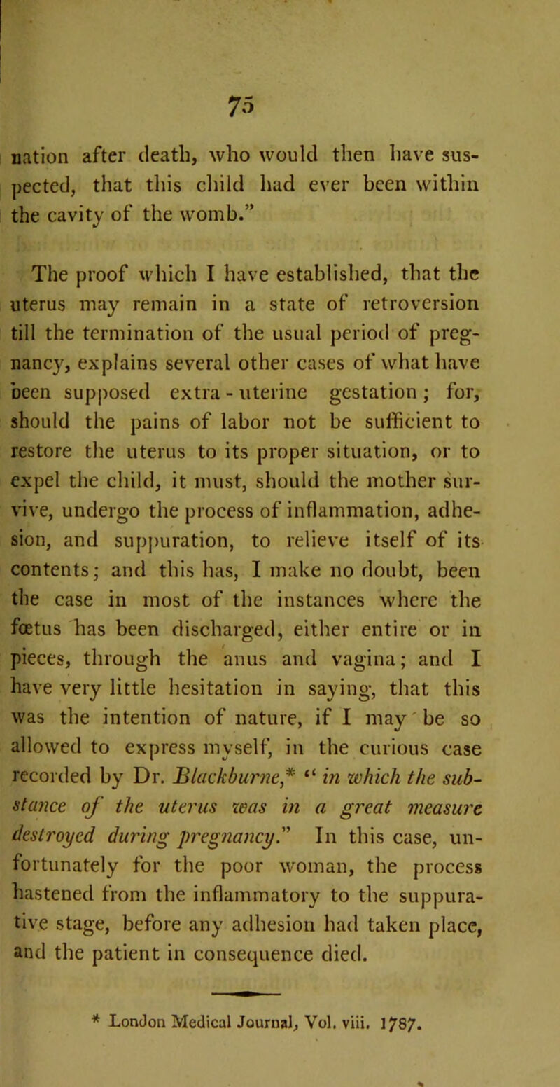 nation after death, who would then have sus- pected, that this child had ever been within the cavity of the womb.” The proof which I have established, that the uterus may remain in a state of retroversion till the termination of the usual period of preg- nancy, explains several other cases of what have been supposed extra - uterine gestation ; for, should the pains of labor not be sufficient to restore the uterus to its proper situation, or to expel the child, it must, should the mother sur- vive, undergo the process of inflammation, adhe- sion, and suppuration, to relieve itself of its contents; and this has, I make no doubt, been the case in most of the instances where the foetus has been discharged, either entire or in pieces, through the anus and vagina; and I have very little hesitation in saying, that this was the intention of nature, if I may be so allowed to express myself, in the curious case recorded by Dr. Blackburne* “ in which the sub- stance of the uterus was in a great measure destroyed during pregnancyIn this case, un- fortunately for the poor woman, the process hastened from the inflammatory to the suppura- tive stage, before any adhesion had taken place, and the patient in consequence died. * London Medical Journal, Vol. viii. 1787. %