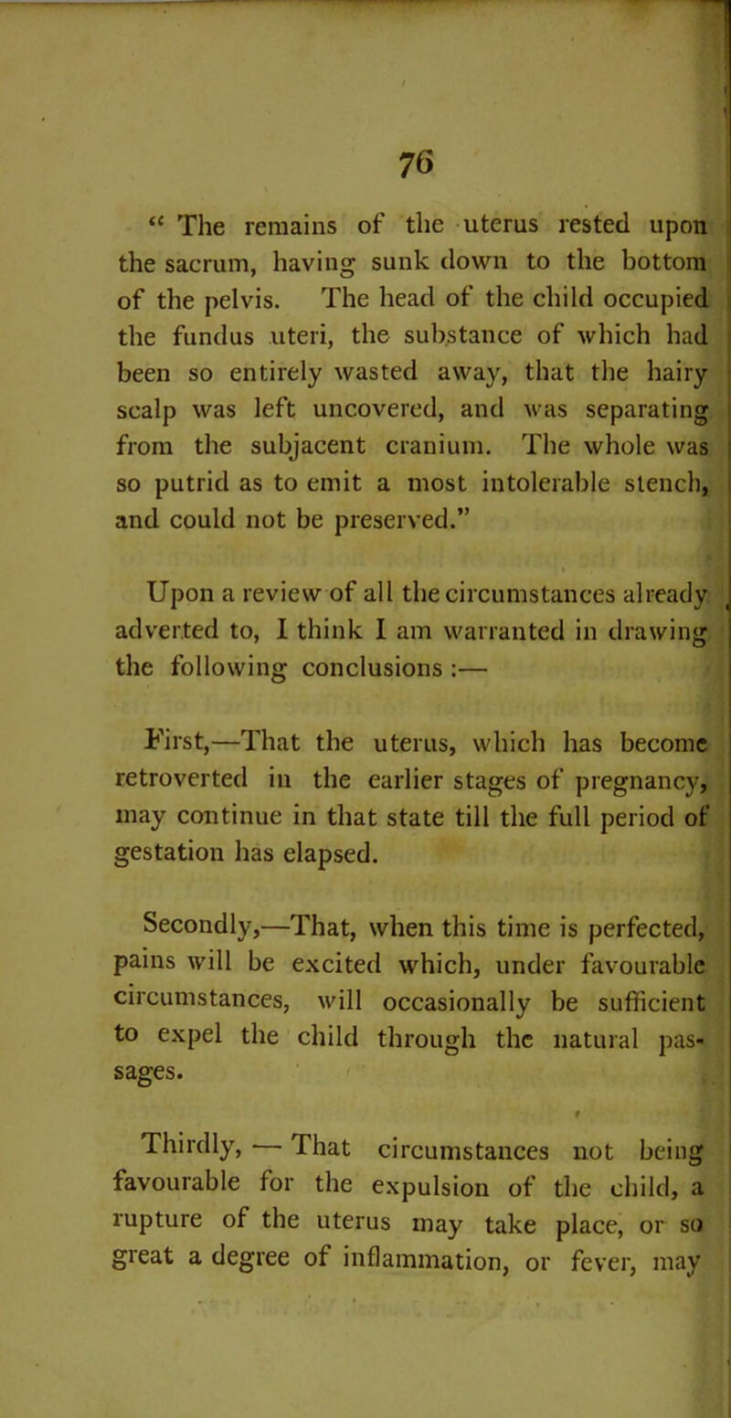“ The remains of the uterus rested upon the sacrum, having sunk down to the bottom of the pelvis. The head of the child occupied the fundus uteri, the substance of which had been so entirely wasted away, that the hairy scalp was left uncovered, and was separating from the subjacent cranium. The whole was so putrid as to emit a most intolerable stench, and could not be preserved.” Upon a review of all the circumstances already adverted to, I think I am warranted in drawing the following conclusions :— First,—That the uterus, which has become retroverted in the earlier stages of pregnancy, may continue in that state till the full period of gestation has elapsed. Secondly,—That, when this time is perfected, pains will be excited which, under favourable circumstances, will occasionally be sufficient to expel the child through the natural pas- sages. ' I Thirdly, — That circumstances not being favourable for the expulsion of the child, a rupture of the uterus may take place, or so great a degree of inflammation, or fever, may