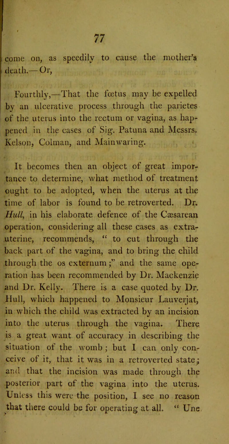come on, as speedily to cause the mother’s death.— Or, Fourthly,—That the foetus may be expelled by an ulcerative process through the parietes of the uterus into the rectum or vagina, as hap- pened in the cases of Sig. Patuna and Messrs. Kelson, Colman, and Mainwaring. It becomes then an object of great impor- tance to determine, what method of treatment ought to be adopted, when the uterus at the time of labor is found to be retroverted. Dr. Hull, in his elaborate defence of the Cassarean operation, considering all these cases as extra- uterine, recommends, “ to cut through the back part of the vagina, and to bring the child through the os externumand the same ope- ration has been recommended by Dr. Mackenzie and Dr. Kelly. There is a case quoted by Dr. Hull, which happened to Monsieur Lauverjat, in which the child was extracted by an incision into the uterus through the vagina. There, is a great want of accuracy in describing the situation of the womb ; but I can only con- ceive of it, that it was in a retroverted state; and that the incision was made through the posterior part of the vagina into the uterus. Unless this were the position, I see no reason that there could be for operating at all. “ Une