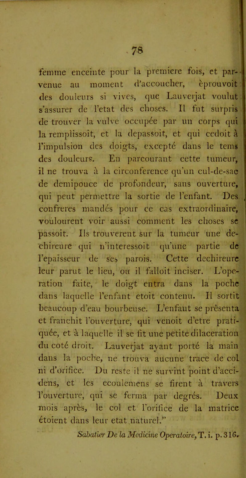femme enceinte pour la premiere fois, et par- venue au moment cl’accoucher, eprouvoit des douleurs si vives, que Lauverjat voulut s’assurer de l’etat des choses. II fut surpris de trouver la vulve occup6e par un corps qui la remplissoit, et la depassoit, et qui cedoit & l’impulsion des doigts, except^ dans le terns des douleurs. En parcourant cette tumeur, il ne trouva a la circonference qu’un cul-de-sac de demipouce de profondeur, saus ouverture, qui pent permettre la sortie de l’enfant. Des confreres mandes pour ce cas extraordinaire, voulourent voir aussi comment les choses se passoit. I Is trouverent sur la tumeur une de- cbireure qui n'interessoit qu’une partie de l’epaisseur de ses parois. Cette dechireure leur parut le lieu, ou il falloit inciser. L’ope- ration faite, le doigt entra dans la poche dans laquelle l’enfant etoit contenu. Il sortit beaucoup d’eau bourbeuse. L’enfant se prt-senta et franchit rouverture, qui venoit d’etre prati- qu6e, et it laquelle il se lit une petite dilaceration du cotd droit. Lauverjat aj-ant porte la main dans la poche, ne trouva aucune trace de col ni d’orifice. Du reste il ne survint point d’acci- dens, et les ecoulemens se firent a travers l’ouverture, qui se ferma par degr^s. Deux mois apr^s, le col et foril'ice de la matrice £toient dans leur etat.naturel.” Sabatier De la Medicine Operaioire, T. i. p. 316,