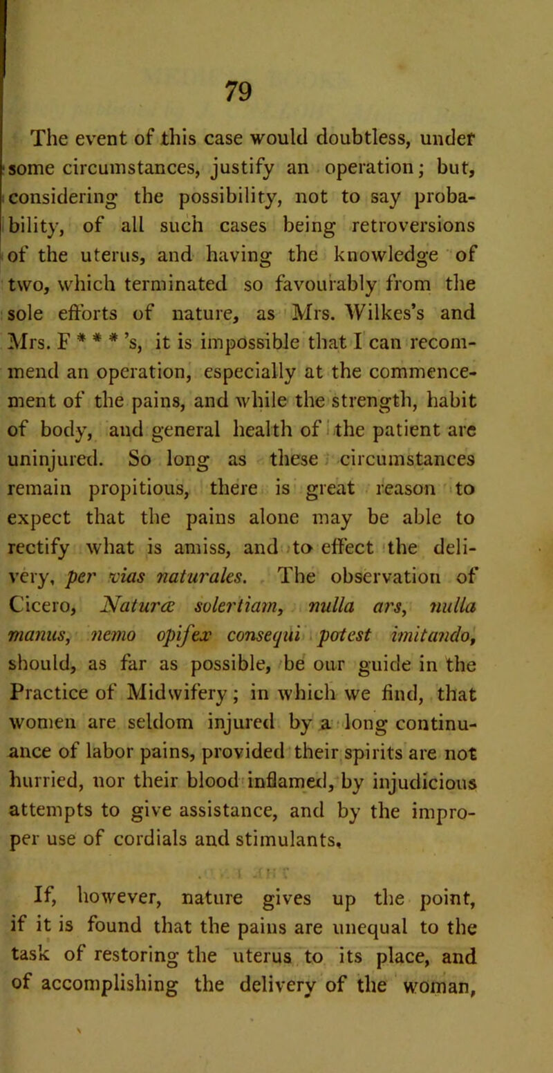 The event of this case would doubtless, under ■some circumstances, justify an operation; but, considering the possibility, not to say proba- bility, of all such cases being retroversions of the uterus, and having the knowledge of two, which terminated so favourably from the sole efforts of nature, as Mrs. Wilkes’s and Mrs. F * * *’s, it is impossible that I can recom- mend an operation, especially at the commence- ment of the pains, and while the strength, habit of body, and general health of the patient are uninjured. So long as these circumstances remain propitious, there is great reason to expect that the pains alone may be able to rectify what is amiss, and to effect the deli- very, per vias naturales. The observation of Cicero, Naturae solertiarn, nulla ars, nulla manus, nemo opij'ex conseqiii potest imitando, should, as far as possible, be our guide in the Practice of Midwifery; in which we find, that women are seldom injured by a long continu- ance of labor pains, provided their spirits are not hurried, nor their blood inflamed, by injudicious attempts to give assistance, and by the impro- per use of cordials and stimulants, . .. i a f; v If, however, nature gives up the point, if it is found that the pains are unequal to the task of restoring the uterus to its place, and of accomplishing the delivery of the woman,