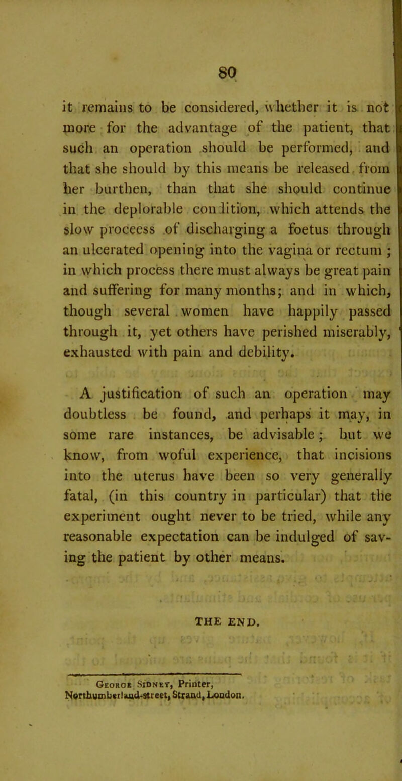 it remains to be considered, whether it is not more for the advantage of the patient, that such an operation should be performed, and that she should by this means be released from her burthen, than that she should continue in the deplorable condition, which attends the slow proceess of discharging a foetus through an ulcerated opening into the vagina or rectum ; in which process there must always be great pain and suffering for many months; and in which, though several women have happily passed through it, yet others have perished miserably, exhausted with pain and debility. * » » i - * » A justification of such an operation may doubtless be found, and perhaps it may, in some rare instances, be advisable; but we know, from woful experience, that incisions into the uterus have been so very generally fatal, (in this country in particular) that the experiment ought never to be tried, while any reasonable expectation can be indulged of sav- ing the patient by other means. , THE END. Georo* Sidney, Printer, Nerthumbcrl and-street, Strand, London.