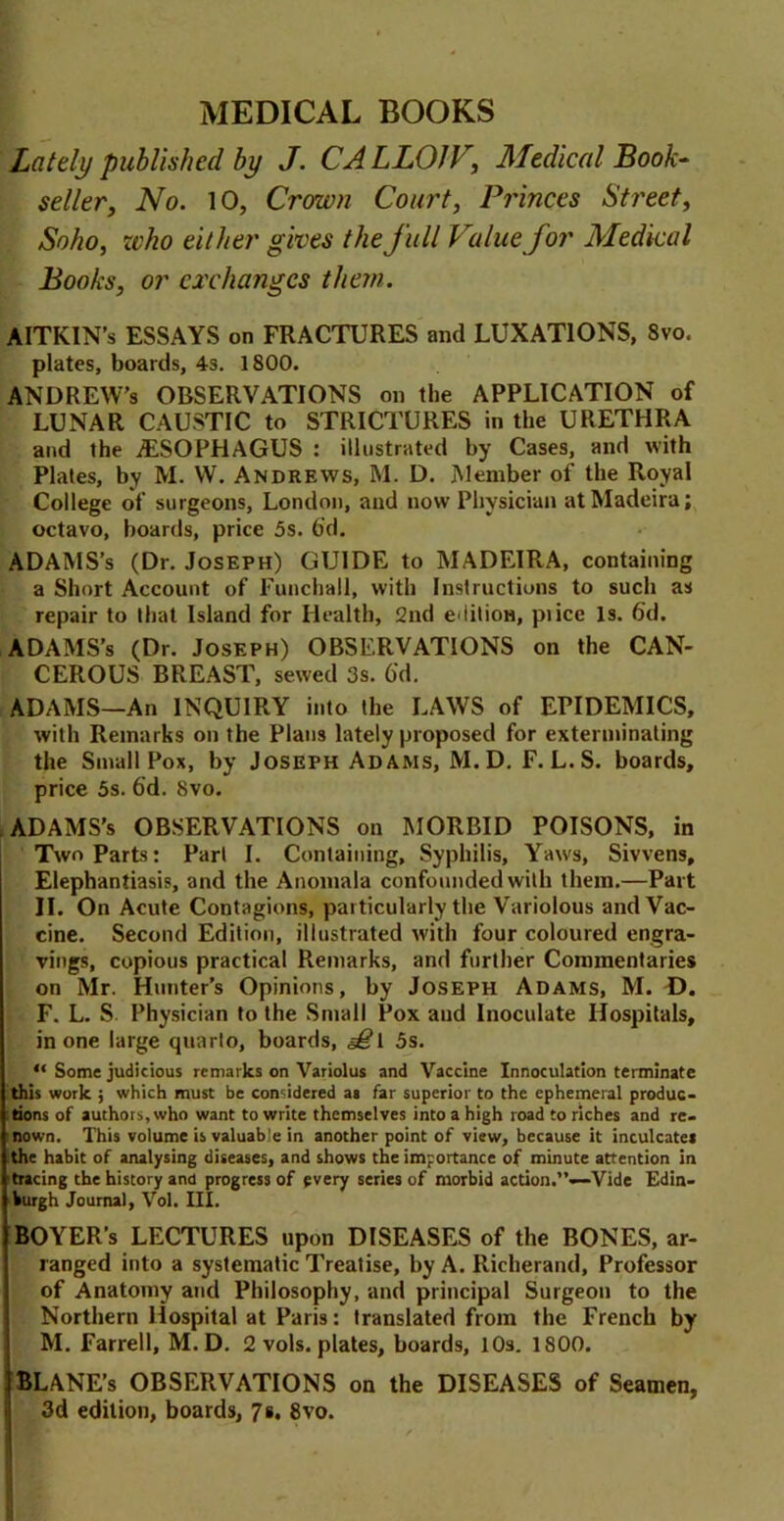MEDICAL BOOKS Lately published by J. CALLOJV, Medical Book- seller, No. 10, Crown Court, Princes Street, Soho, who either gives the full Value for Medical Books, or exchanges them. AITKIN’s ESSAYS on FRACTURES and LUXATIONS, 8vo. plates, boards, 4s. 1800. ANDREW’S OBSERVATIONS on the APPLICATION of LUNAR CAUSTIC to STRICTURES in the URETHRA and the ^ESOPHAGUS : illustrated by Cases, and with Plates, by M. W. Andrews, M. D. Member of the Royal College of surgeons, London, and now Physician at Madeira; octavo, boards, price 5s. 6'd. ADAMS’s (Dr. Joseph) GUIDE to MADEIRA, containing a Short Account of Funchall, with Instructions to such as repair to that Island for Health, 2nd e*iitiow, pi ice Is. 6'd. ADAMS’s (Dr. Joseph) OBSERVATIONS on the CAN- CEROUS BREAST, sewed 3s. 6'd. ADAMS—An INQUIRY into the LAWS of EPIDEMICS, with Remarks on the Plans lately proposed for exterminating the Small Pox, by Joseph Adams, M. D. F. L.S. boards, price 5s. 6'd. 8vo. ADAMS’s OBSERVATIONS on MORBID POISONS, in Two Parts: Part I. Containing, Syphilis, Yaws, Sivvens, Elephantiasis, and the Anomala confounded with them.—Part II. On Acute Contagions, particularly the Variolous and Vac- cine. Second Edition, illustrated with four coloured engra- vings, copious practical Remarks, and further Commentaries on Mr. Hunter’s Opinions, by Joseph Adams, M. D. F. L. S Physician to the Small Pox aud Inoculate Hospitals, in one large quarto, boards, 5s. “ Some judicious remarks on Variolus and Vaccine Innoculation terminate this work j which must be considered as far superior to the ephemeral produc- tions of authors, who want to write themselves into a high road to riches and re- nown. This volume is valuable in another point of view, because it inculcate* the habit of analysing diseases, and shows the importance of minute attention in ■tracing the history and progress of every series of morbid action.”—Vide Edin- burgh Journal, Vol. III. BOYER’s LECTURES upon DISEASES of the BONES, ar- ranged into a systematic Treatise, by A. Richerand, Professor of Anatomy and Philosophy, and principal Surgeon to the Northern Hospital at Paris: translated from the French by M. Farrell, M.D. 2 vols. plates, boards, 10s. 1800. BLANE’s OBSERVATIONS on the DISEASES of Seamen, 3d edition, boards, 7». 8vo.