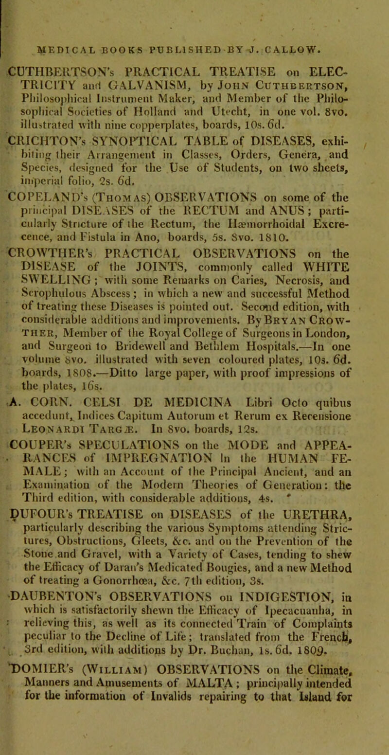 CUTFIBERTSON’s PRACTICAL TREATISE on ELEC- TRICITY and GALVANISM, by John Cuthbertson, Philosophical Instrument Maker, and Member of the Philo- sophical Societies of Holland and Utecht, in one vol. Svo. illustrated with nine copperplates, boards, 10s. 6d. CRICHTON’s SYNOPTICAL TABLE of DISEASES, exhi- biting their Arrangement in Classes, Orders, Genera, and Species, designed for the Use of Students, on two sheets, imperial folio, 2s. 6'd. COPELAND’s (Thomas) OBSERVATIONS on some of the principal DISEASES of the RECTUM and ANUS ; parti- cularly Stricture of the Rectum, the Haemorrhoidal Excre- cence, and Fistula in Ano, boards, 5s. Svo. IS 10. CROWTIIER’s PRACTICAL OBSERVATIONS on the DISEASE of the JOINTS, commonly called WHITE SWELLING ; with some Remarks on Caries, Necrosis, and Scrophulous Abscess; in which a new and successful Method of treating these Diseases is pointed out. Second edition, with considerable additions and improvements. By Bryan Crow- ther, Member of the Royal College of Surgeons in London, and Surgeon to Bridewell and Belhlem Hospitals.—In one volume 8vo. illustrated with seven coloured plates, 10s. 6’d. boards, 1808.—Ditto large paper, with proof impressions of the plates, lGs. A. CORN. CELSI DE MED1CINA Libri Octo quibus accedunt* Indices Capitum Autorum et Rerum ex Rerensione Leonardi TARGiE. In 8vo. boards, 12s. COUPER’s SPECULATIONS on the MODE and APPEA- • RANGES of IMPREGNATION In the HUMAN FE- MALE; with an Account of the Principal Ancient, and an Examination of the Modern Theories of Generation: the Third edition, with considerable additions, 4s. * PUFOUR’s TREATISE on DISEASES of the URETHRA, particularly describing the various Symptoms attending Stric- tures, Obstructions, Gleets, &c. and on the Prevention of the Stone and Gravel, with a Variety of Cases, tending to shew the Efficacy of Daran’s Medicated Bougies, and a new Method of treating a Gonorrhoea, &c. 7th edition, 3s. DAUBENTON’s OBSERVATIONS on INDIGESTION, in which is satisfactorily shewn the Efficacy of Ipecacuanha, in : relieving this, as well as its connected Train of Complaints peculiar to the Decline of Life; translated from the French, 3rd edition, with additions by Dr. Buchan, Is. 6d. 1809. DOMIER’s (William) OBSERVATIONS on the Climate, Manners and Amusements of MALTA ; principally intended for the information of Invalids repairing to that Island for