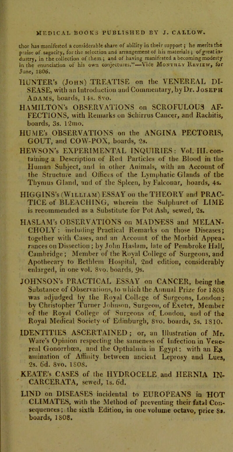 thor has manifested a considerable share of ability in their support; he merits tha praise of sagacity, for the selection and arrangement of his materials; of^reat in- dustry, in the collection of them; and of having manifested a becoming modesty in the enunciation of his own conjectures,”—Vide Monthly Review, for June, 1806. llUNTER’s (John) TREATISE on the VENEREAL DI- SEASE, with an Introduction and Commentary, by Dr. Joseph Adams, boards, 14 s. 8vo. HAMILTON’S OBSERVATIONS on SCROFULOUS AF- FECTIONS, with Remarks on Schirrus Cancer, and Rachitis, boards, 3s. l2mo. HUME’s OBSERVATIONS on the ANGINA PECTORIS, GOUT, and COW-POX, boards, 2s. HEWSON's EXPERIMENTAL INQUIRIES: Vol. III. con- taining a Description of Red Particles of the Blood in the Human Subject, and in oilier Animals, with an Account of the Structure and Offices of the Lymphatic Glands of the Thymus Gland, and of the Spleen, by Falconar, boards, 4s. HIGGINS’s (William) ESSAY on the THEORY and PRAC- TICE of BLEACHING, wherein the Sulphuret of LIME is recommended as a Substitute for Pot Ash, sewed, 2s. HASLAM’s OBSERVATIONS on MADNESS and MELAN- CHOLY : including Practical Remarks on those Diseases; together with Cases, and an Account of the Morbid Appea- rances on Dissection; by John Haslam, late of Pembroke Hall, Cambridge; Member of the Royal College of Surgeons, and Apothecary to Bethlem Hospital, 2nd edition, considerably enlarged, in one vol. 8vo. boards, 9s. JOHNSON’S PRACTICAL ESSAY on CANCER, being the Substance of Observations, to which the Annual Prize for 1808 was adjudged by the Royal College of Surgeons, London; by Christopher Turner Johnson, Surgeon, of Exeter, Member of the Royal College of Surgeons of London, and of the Royal Medical Society of Edinburgh, 8vo. boards, 5s. 1810. IDENTITIES ASCERTAINED ; or, an Illustration of Mr. Ware’s Opinion respecting the sameness of Infection in Vene- real Gonorrhoea, and the Opthalmia in Egypt: with an animation of Affinity between ancient Leprosy and Lues, 2s. 6'd. 8vo. 1S08. KEATE’s CASES of the HYDROCELE and HERNIA IN- CAIICERATA, sewed, is.6d. LIND on DISEASES incidental to EUROPEANS in HOT CLIMATES, with the Method of preventing their fatal Con- sequences ; the sixth Edition, in one volume octavo, price 8*. boards, 1S08.