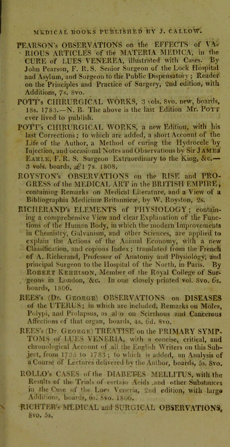 PEARSON’S OBSERVATIONS on tlie EFFECTS of VA- RIOUS ARTICLES of the MATERIA MEDICA, in the CURE of LUES VENEREA, illustrated with Cases. By John Pearson, F. R.S. Senior Surgeon of the Lock Hospital and Asylum, and Surgeon to the Public Dispensatory; Reader on the Principles and Practice of Surgery, 2nd edition, with Additions, 7s. 8vo. POTTs CIIIRURGICAL WORKS, 3 vols. 8vo. new, boards, 18s. 1783.—N. B. The above is the last Edition Mr. Pott ever lived to publish. POTT’s CHIRURGICAL WORKS, a new Edition, with his last Corrections; to which are added, a short Account of the Life of tlie Author, a Method of curing the Hydrocele by Injection, and occasional Notes and Observations by Sir J ames Earle, F. R. S. Surgeon Extraordinary to the King, &c.— 3 vols. boards, 6^1 7s. 1808. ROYSTON’s OBSERVATIONS on the RISE and PRO- GRESS of the MEDICAL ART in tlie BRITISH EMPIRE, containing Remarks on Medical Literature, and a View of a Bibliographia Medicinae Britannicae, by W. Roys ton, 2s. RICIIERAND’s ELEMENTS of PHYSIOLOGY; contain- ing a comprehensive View and clear Explanation of the Func- tions of the Human Body, in which the modern Improvements in Chemistry, Galvanism, and other Sciences, are applied to explain the Actions of the Animal Economy, with a new Classification, and copious Index ; translated from the French of A. Richerand, Professor of Anatomy and Physiology; and principal Surgeon to the Hospital of the North, in Paris. By Robert Kerrison, Member of the Royal College of Sur- . geons in London, &c. In one closely printed vol. Svo. 6s. boards, 1806’. REES’S (Dr. George) OBSERVATIONS on DISEASES of the UTERUS; in which are included, Remarks on Moles, Polypi, and Prolapsus, as al o on Scirrhous and Cancerous Affections of that organ, boards, 4s. Gd. Svo. REES’s (Dr. George) TREATISE on the PRIMARY SYMP- TOMS of LUES VENERIA, with a concise, critical, and chronological Account of .all the English Writers on this Sub- ject, from 1735 to 1783; to which is added, an Analysis of a Course of Lectures delivered by the Author, boards, 5s. Svo. llOLLO’s CASES of the DIABETES MELLITUS, with the Results of the Trials of certain Acids ,and other Substances in the Case of the Lues Veneria, 2nd edition, with largo Additions, boards, 6s. 8vo. 1806. RICHTER’s MEDICAL and SURGICAL OBSERVATIONS* Svo. 5s,
