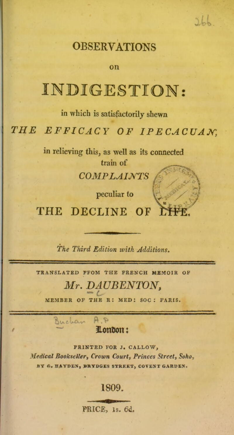 OBSERVATIONS on INDIGESTION: in which is satisfactorily shewn THE EFFICACY OF IPECACUAN:\ in relieving this, as well as its connected train of COMPLAINTS peculiar to THE DECLINE OF The Third Edition ivitk Additions. TRANSLATED FFOM THE FRENCH MEMOIR OF Mr. BAUBENTON, MEMBER OF THE R: MED: SOC : PARIS. HotiDon: PRINTED FOR J. CALLOW, Medical Bookseller, Crown Court, Princes Street, Soho, BY ft. HAYDEN, MRYDGES STREET, COVENT GARDEN. 1809. PRICE, is. 6d.