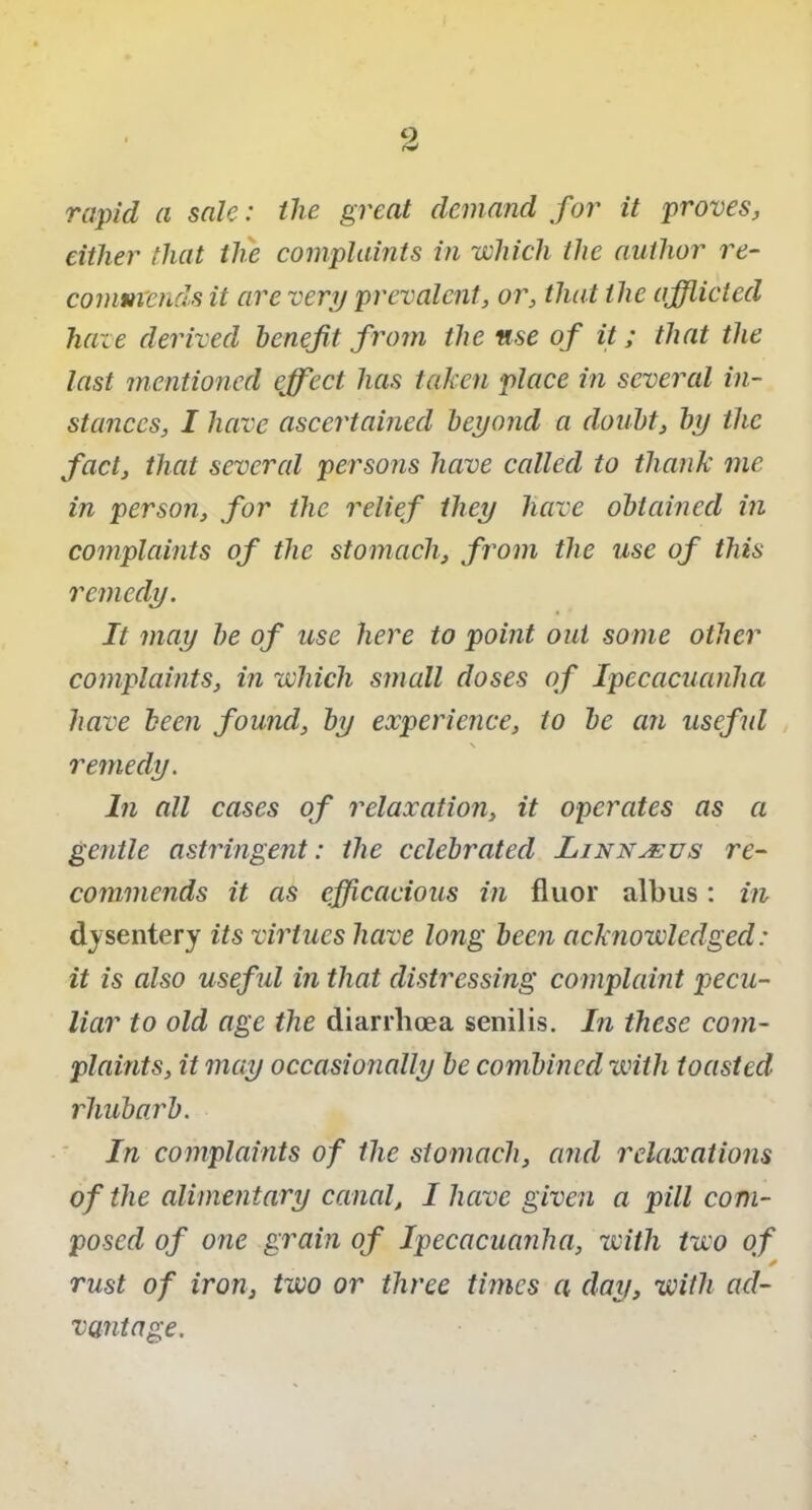 rapid a sale: the great demand for it proves, either that the complaints in which the author re- commends it are very prevalent, or, that the afflicted haze derived benefit from the use of it; that the last mentioned effect has taken place in several in- stances, I have ascertained beyond a doubt, by the fact, that several persons have called to thank me in person, for the relief they have obtained in complaints of the stomach, from the use of this remedy. It may be of use here to point out some other complaints, in which small doses of Ipecacuanha have been found, by experience, to be an useful \ remedy. In all cases of relaxation, it operates as a gentle astringent: the celebrated Linnaeus re- commends it as efficacious in fluor albus: in dysentery its virtues have long been acknowledged: it is also useful in that distressing complaint pecu- liar to old age the diarrhoea senilis. In these com- plaints, it may occasionally be combined with toasted rhubarb. In complaints of the stomach, and relaxations of the alimentary canal, I have given a pill com- posed of one grain of Ipecacuanha, with two of * rust of iron, two or three times a day, with ad- vantage.