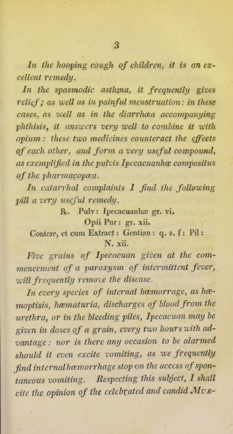 In the hooping cough of children, it is an ex- cellent remedy. In the spasmodic asthjna, it frequently gives relief; as well as in painf ul menstruation: in these cases, as well as in the diarrhoea accompanying phthisisy it answers very well to combine it with opium: these two medicines counteract the effects of each other, and form a very useful compound, as exemplified in the pulvis Ipccacuanhce compositus of the pharmacopcea. In catarrhal complaints 1 find the following pill a very useful remedy. R. Pulv: Ipecacuanha gr. vi. Opii Pur: gr. xii. Contcre, ct cum Extract: Gentian : q. s. f: Pil: N. xii. Five grains of Ipecacuan given at the com- mencement of a paroxysm of intermittent fever, will frequently remove the disease. In every species of internal hoemorrage, as hce- moptisis, hcematuria, discharges of blood from the urethra, or in the bleeding piles, Ipecacuan may be given in doses of a grain, every two hours with ad- vantage : nor is there any occasion to be alarmed should it even excite vomiting, as we frequently find internalhcemorrhage stop on the access of spon- taneous vomiting. Respecting this subject, I shall cite the opinion of the celebrated and candid J\1ur-