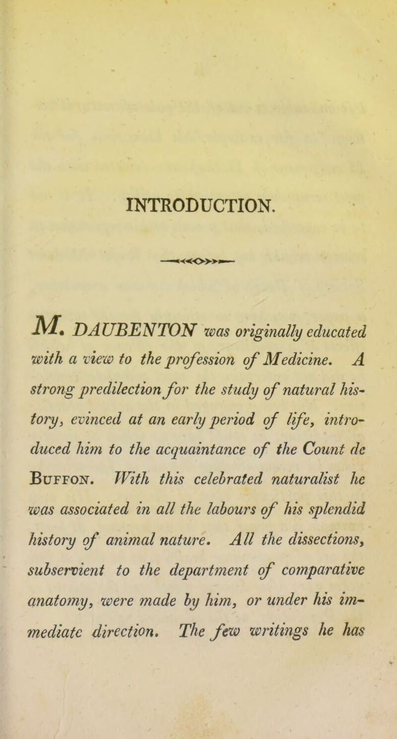 INTRODUCTION. M. DA UBENTON was originally educated with a view to the profession of Medicine. A strong predilection for the study of natural his- tory, evinced at an early period of life, intro- duced him to the acquaintance of the Count de Buffon. With this celebrated naturalist he was associated in all the labours of his splendid history of animal nature. All the dissections, subservient to the department of comparative anatomy, were made by him, or under his im- mediate direction. The few writings he has