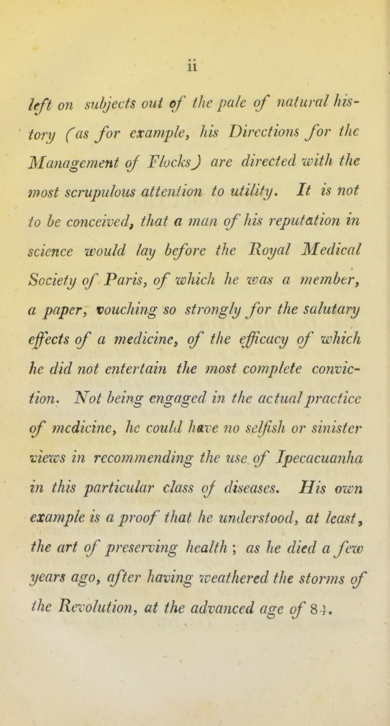 left on subjects out of the pale of natural his- tory (as for example, his Directions for the Management of FlocksJ are directed with the most scrupulous attention to utility. It is not to be conceived, that a man of his reputation in science would lay before the Royal Medical Society of Paris, of which he was a member, a paper, vouching so strongly for the salutary / effects of a medicine, of the efficacy of which he did not entertain the most complete convic- tion. Not being engaged in the actual practice of medicine, he could have no selfish or sinister views in recommending the use of Ipecacuanha in this particular class of diseases. His own example is a proof that he understood, at least, the art of preserving health ; as he died a few years ago, after having weathered the storms of the Revolution, at the advanced age of 84.