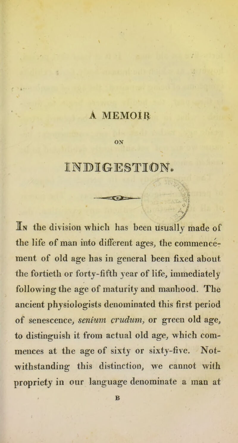 A MEMOIR ON INDIGESTION. x H) _ ... . S' Jin the division which has been usually made of the life of man into different ages, the commence- ment of old age has in general been fixed about the fortieth or forty-fifth year of life, immediately following the age of maturity and manhood. The ancient physiologists denominated this first period of senescence, senium cruclum, or green old age, to distinguish it from actual old age, which com- mences at the age of sixty or sixty-five. Not- withstanding this distinction, we cannot with propriety in our language denominate a man at l