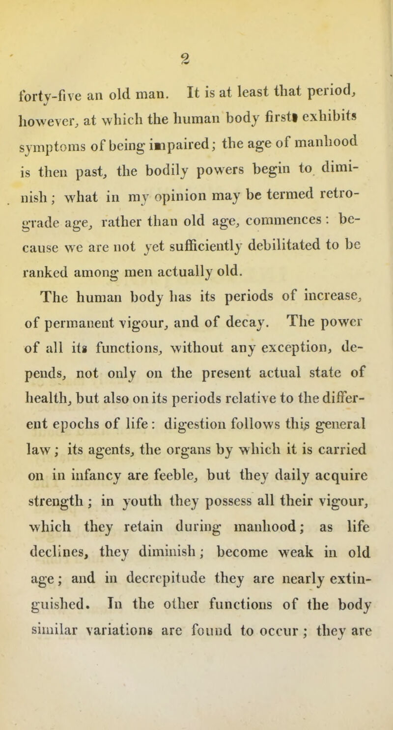 9 <W for tv-five tin old. man. It is at least tliat pciiod, J however, at which the human body firsti exhibits symptoms of being impaired; the age of manhood is then past, the bodily powers begin to dimi- nish ; what in my opinion may be termed retio- grade age, rather than old age, commences: be- cause we are not yet sufficiently debilitated to be ranked among men actually old. The human body has its periods of increase, of permanent vigour, and of decay. The power of all its functions, without any exception, de- pends, not only on the present actual state of health, but also on its periods relative to the differ- ent epochs of life : digestion follows this general law; its agents, the organs by which it is carried on in infancy are feeble, but they daily acquire strength; in youth they possess all their vigour, which they retain during manhood; as life declines, they diminish; become weak in old age; and in decrepitude they are nearly extin- guished. In the other functions of the body similar variations are found to occur ; they are