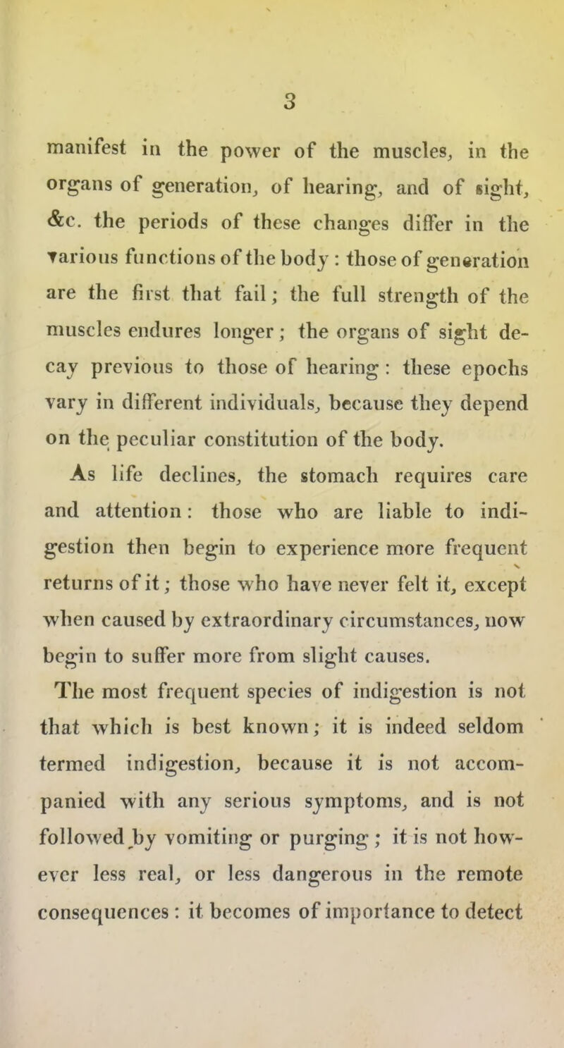 manifest in the power of the muscles, in the organs of generation, of hearing, and of sight, &c. the periods of these changes differ in the ▼arious functions of the body : those of generation are the first that fail; the full strength of the muscles endures longer; the organs of sight de- cay previous to those of hearing : these epochs vary in different individuals, because they depend on the peculiar constitution of the body. As life declines, the stomach requires care and attention: those who are liable to indi- gestion then begin to experience more frequent returns of it; those who have never felt it, except when caused by extraordinary circumstances, now' begin to suffer more from slight causes. The most frequent species of indigestion is not that which is best known; it is indeed seldom termed indigestion, because it is not accom- panied with any serious symptoms, and is not followed by vomiting or purging ; it is not how- ever less real, or less dangerous in the remote consequences: it becomes of importance to detect