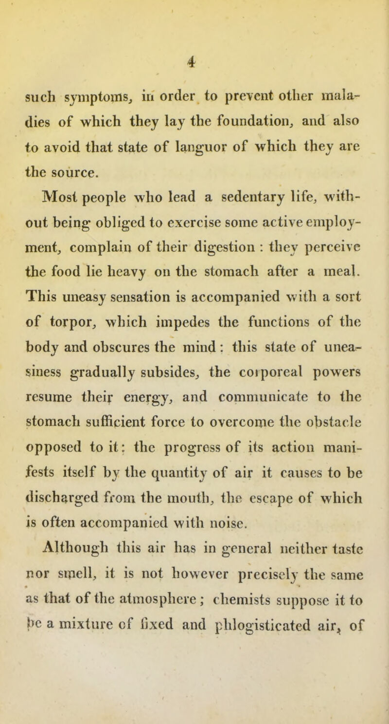 such symptoms, in order to prevent other mala- dies of which they lay the foundation, and also to avoid that state of languor of which they are the source. Most people who lead a sedentary life, with- out being obliged to exercise some active employ- ment, complain of their digestion : they perceive the food lie heavy on the stomach after a meal. This uneasy sensation is accompanied with a sort of torpor, which impedes the functions of the body and obscures the mind: this state of unea- siness gradually subsides, the coiporeal powers resume their energy, and communicate to the stomach sufficient force to overcome the obstacle opposed to it: the progress of its action mani- fests itself by the quantity of air it causes to be discharged from the mouth, the escape of which is often accompanied with noise. Although this air has in general neither taste nor smell, it is not however precisely the same * • as that of the atmosphere; chemists suppose it to be a mixture cf fixed and plilogisticated air, of