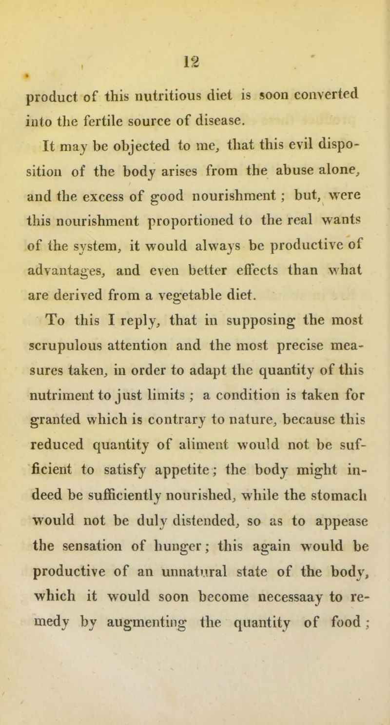 I product of this nutritious diet is soon converted into the fertile source of disease. It may be objected to me, that this evil dispo- sition of the body arises from the abuse alone, and the excess of good nourishment; but, were this nourishment proportioned to the real wants of the system, it would always be productive of advantages, and even better effects than what are derived from a vegetable diet. To this I reply, that in supposing the most scrupulous attention and the most precise mea- sures taken, in order to adapt the quantity of this nutriment to just limits; a condition is taken for granted which is contrary to nature, because this reduced quantity of aliment would not be suf- ficient to satisfy appetite; the body might in- deed be sufficiently nourished, while the stomach would not be duly distended, so as to appease the sensation of hunger; this again would be productive of an unnatural state of the body, which it would soon become necessaay to re- medy by augmenting the quantity of food;