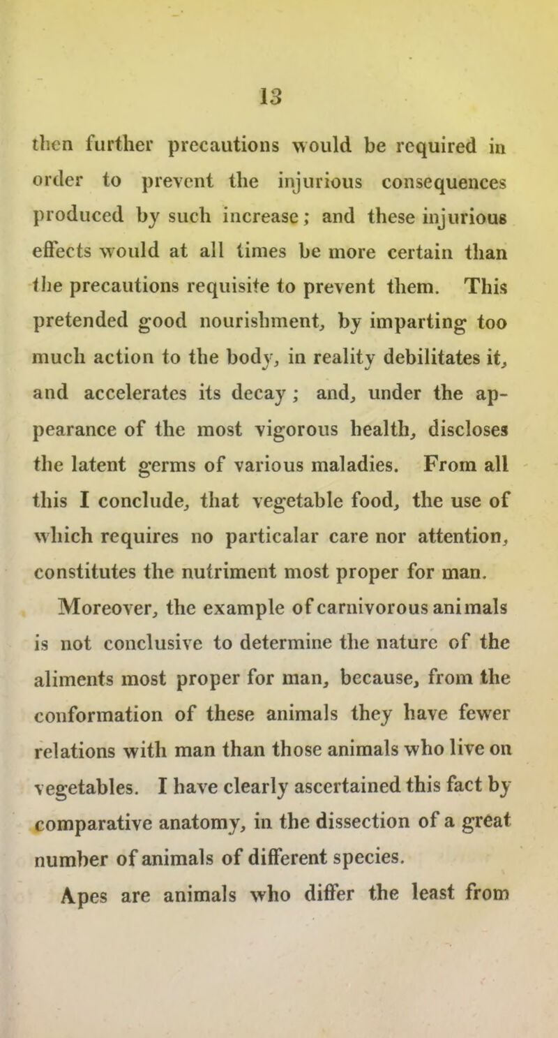 then further precautions would be required in order to prevent the injurious consequences produced by such increase; and these injurious effects would at all times be more certain than the precautions requisite to prevent them. This pretended good nourishment, by imparting too much action to the body, in reality debilitates it, and accelerates its decay ; and, under the ap- pearance of the most vigorous health, discloses the latent germs of various maladies. From all this I conclude, that vegetable food, the use of which requires no particalar care nor attention, constitutes the nutriment most proper for man. Moreover, the example of carnivorous animals is not conclusive to determine the nature of the aliments most proper for man, because, from the conformation of these animals they have fewer relations with man than those animals who live on vegetables. I have clearly ascertained this fact by comparative anatomy, in the dissection of a great number of animals of different species. Apes are animals who differ the least from