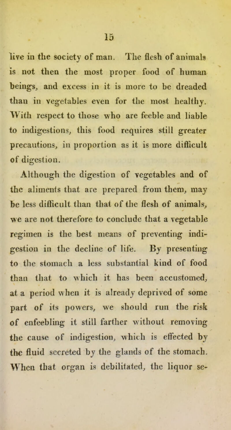 live in the society of man. The flesh of animals is not then the most proper food of human beings., and excess in it is more to be dreaded than in vegetables even for the most healthy. IV ith respect to those who are feeble and liable to indigestions, this food requires still greater precautions, in proportion as it is more difficult of digestion. Although the digestion of vegetables and of the aliments that are prepared from them, may be less difficult than that of the flesh of animals, we are not therefore to conclude that a vegetable regimen is the best means of preventing indi- gestion in the decline of life. By presenting to the stomach a less substantial kind of food than that to which it has been accustomed, at a period when it is already deprived of some part of its powers, we should run the risk of enfeebling it still farther w ithout removing the cause of indigestion, which is effected by the fluid secreted by the glands of the stomach. When that organ is debilitated, the liquor se-
